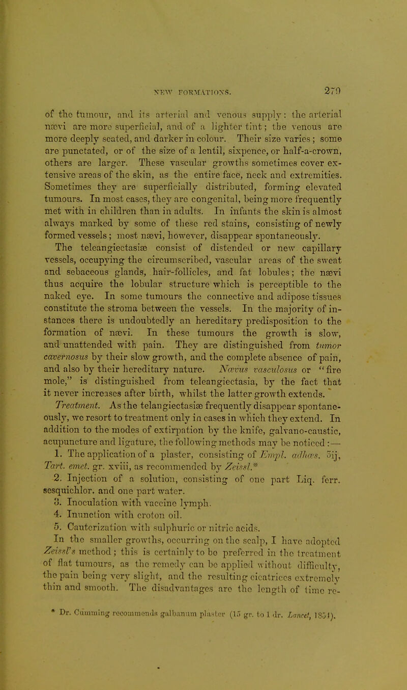 270 of tlio tumour, nncl its avferial and venous supply: the arterial nccvi are more superficial, and of a lighter tint; tbe venous are more deeply seated, and darker in colour. Their size varies; some are punctated, or of the size of a lentil, sixpence, or half-a-crown, others are larger. These vascular growths sometimes cover ex- tensive areas of the skin, as the entire face, neck and extremities. Sometimes they are superficially distributed, forming elevated tumours. In most cases, they are congenital, being more frequently met -with in children than in adults. In infants the skin is almost always marked by some of these red stains, consisting of newly formed vessels; most naevi, however, disappear spontaneously. The teleangiectasiEe consist of distended or new capillary vessels, occupying the circumscribed, vascular areas of the sweat and sebaceous glands, hair-follicles, and fat lobules; the naevi thus acquire the lobular structure which is perceptible to the naked eye. In some tumours the connective and adipose tissues constitute the stroma between the vessels. In the majority of in- stances there is imdoubtedly an hereditary jDredisposition to the formation of naevi. In these tumours the growth is slow, and unattended with pain. They are distinguished from tumor cavernosus by their slow growth, and the complete absence of pain, and also by their hereditary nature. Ncevus vasculosus or fire mole, is distinguished from teleangiectasia, by the fact that it never increases after birth, whilst the latter growth extends. * Treatment As the telangiectasias frequentl}' disappear spontane- ously, we resort to treatment only in cases in which they extend. In addition to the modes of extirpation by the knife, galvano-caustic, acupuncture and ligature, the following methods may be noticed: — 1. The application of a plaster, consisting of .C?)?/?^. aJha's. oij. Tart. emet. gr. xviii, as recommended by Zeissl,^ 2. Injection of a solution, consisting of one part Liq. ferr. sesquichlor. and one part water. 3. Inoculation with vaccine lymph. 4. Inunction with croton oil. 5. Cauterization with sulphuric or nitric acids. In the smaller growths, occurring on the scalp, I have adopted ZeissVs method; this is certainly to bo preferred in the treatment of flat tumours, as the remedy can be applied without difficultv, the pain being very slight, and the resulting cicatrices extremoly thin and smooth. The disadvantages are the length of time ro- • Dr. Cumiulng recommends galbanum plaster (lo gr. to 1 .Ir. Lancet, 1801).