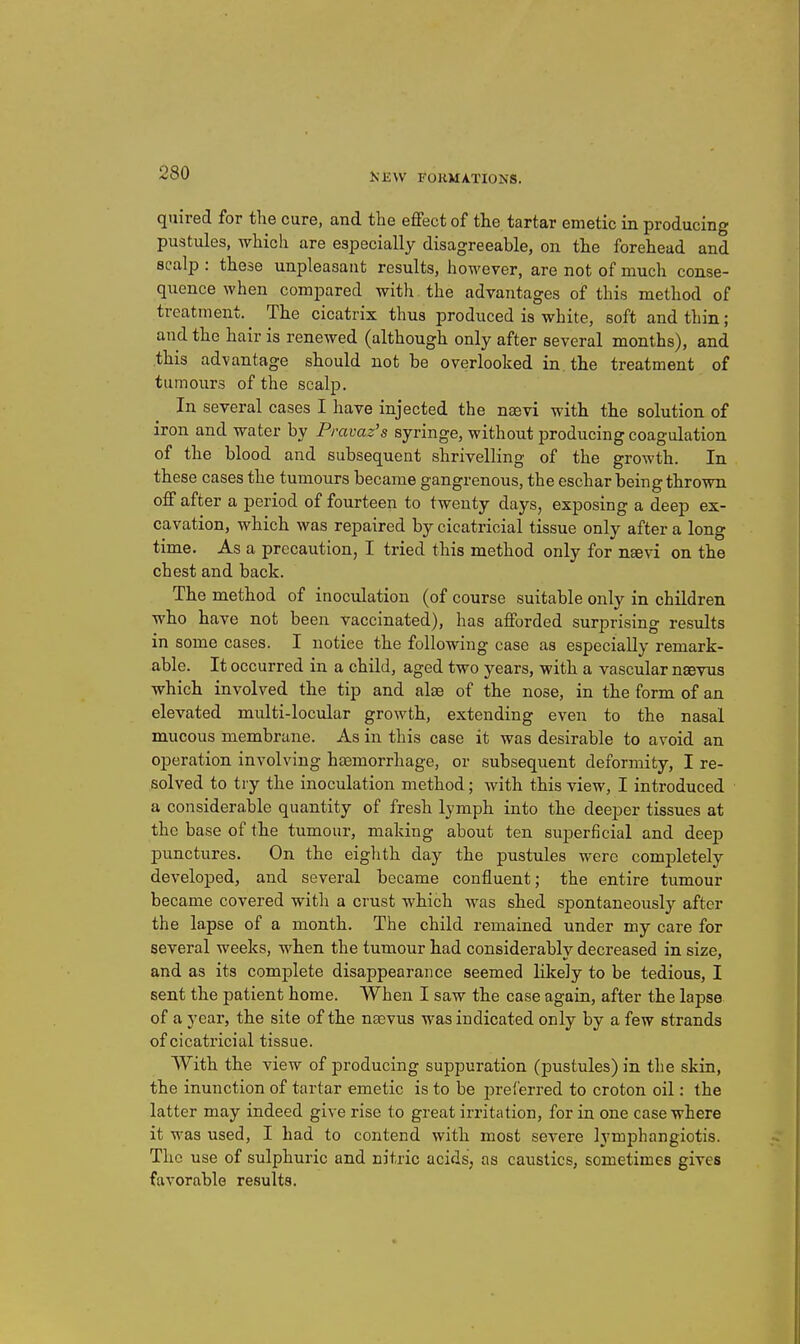 quired for the cure, and the effect of the tartar emetic in producing pustules, Avhich are especially disagreeable, on the forehead and scalp : these unpleasant results, however, are not of much conse- quence when compared with the advantages of this method of treatment. The cicatrix thus produced is white, soft and thin; and the hair is renewed (although only after several months), and this advantage should not be overlooked in the treatment of tumours of the scalp. In several cases I have injected the naevi with the solution of iron and water by Pravaz's syringe, without producing coagulation of the blood and subsequent shrivelling of the growth. In these cases the tumours became gangrenous, the eschar being thrown off after a period of fourteen to twenty days, exposing a deep ex- cavation, which was repaired by cicatricial tissue only after a long time. As a precaution, I tried this method only for nsevi on the chest and back. The method of inoculation (of course suitable only in children who have not been vaccinated), has afforded surprising results in some cases. I notice the following case as especially remark- able. It occurred in a child, aged two years, with a vascular nsevus which involved the tip and alae of the nose, in the form of an elevated multi-locular growth, extending even to the nasal mucous membrane. As in this case it was desirable to avoid an operation involving htemorrhage, or subsequent deformity, I re- solved to try the inoculation method; with this view, I introduced a considerable quantity of fresh lymph into the deeper tissues at the base of the tumour, making about ten superficial and deep punctures. On the eiglith day the pustules were completely developed, and several became confluent; the entire tumour became covered with a crust which was shed spontaneously after the lapse of a month. The child remained under my care for several weeks, when the tumour had considerably decreased in size, and as its complete disappearance seemed lilcely to be tedious, I sent the patient home. When I saw the case again, after the lapse of a year, the site of the nsevus was indicated only by a few strands of cicati'icial tissue. With the view of producing suppuration (pustules) in the skin, the inunction of tartar emetic is to be preferred to croton oil: the latter may indeed give rise to great irritation, for in one case where it was used, I had to contend with most severe lymphangiotis. The use of sulphuric and nitric acids, as caustics, sometimes gives favorable results.