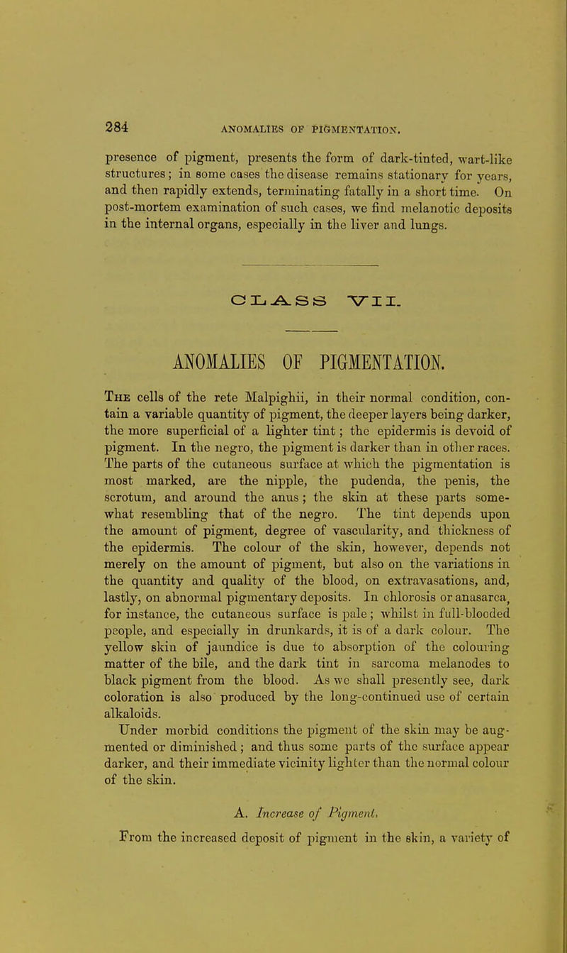 presence of pigment, presents the form of dark-tinted, wart-like structures; in some cases the disease remains stationary for years, and then rapidly extends, terminating fatally in a short time. On post-mortem examination of such cases, we find melanotic deposits in the internal organs, especially in the liver and lungs. ANOMALIES OF PIGMENTATION. The cells of the rete Malpighii, in their normal condition, con- tain a variable quantity of pigment, the deeper layers being darker, the more superficial of a lighter tint; the epidermis is devoid of pigment. In the negro, the pigment is darker than in other races. The parts of the cutaneous surface at which the pigmentation is most marked, are the nipple, the pudenda, the penis, the scrotum, and around the anus; the skin at these parts some- what resembling that of the negro. The tint depends upon the amount of pigment, degree of vascularity, and thickness of the epidermis. The colour of the skin, however, depends not merely on the amount of pigment, but also on the variations in the quantity and quality of the blood, on extravasations, and, lastly, on abnormal pigmentary deposits. In chlorosis or anasarca, for instance, the cutaneous surface is pale ; whilst in full-blooded people, and especially in drunkards, it is of a dark colour. The yellow skin of jaundice is due to absorption of the colouring matter of the bile, and the dark tint in sarcoma melanodes to black pigment from the blood. As we shall presently see, dark coloration is also produced by the long-continued use of certain alkaloids. Under morbid conditions the pigment of the skin may be aug- mented or diminished; and thus some parts of the surface aijpear darker, and their immediate vicinity lighter than the normal colour of the skin. A. Increase of Pigment, From the increased deposit of pigment in the skin, a variety of
