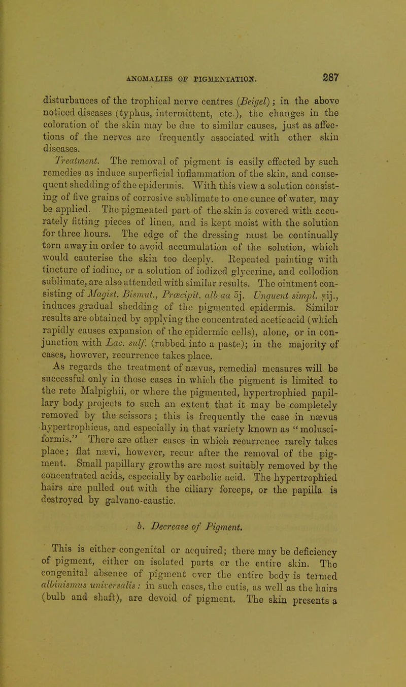 disturbances of the trophical nerve centres {Beigel); in the above noticed diseases (typhus, intermittent, etc.), the clianges in the coloration of the skin may be duo to similar causes, just as affec- tions of the nerves are frequently associated with other skin diseases. 'J'reatment. The removal of pigment is easily effected by such remedies as induce superficial inflammation of the skin, and conse- quent shedding of the epidci'mis. AYith this view a solution consist- ing of five grains of corrosive sublimate to one ounce of water, may be applied. The pigmented part of the skin is covered with accu- rately fitting pieces of linen, and is kept moist with the solution for three hours. The edge of the dressing must be continually torn away in order to avoid accumulation of the solution, which would cauterise the skin too deeply. Eepeated painting with tincture of iodine, or a solution of iodized glycerine, and collodion sublimate, are also attended with similar results. The ointment con- sisting of Magist. Bismut., Prcecipit. alb aa 5j. Unguent simjjl. f induces gradual shedding of the pigmented epidermis. Similar results are obtained by applying the concentrated aceticacid (which rapidly causes expansion of the epidermic cells), alone, or in con- junction with Lac. sulf. (rubbed into a paste); in the majority of cases, however, recurrence takes place. As regards the treatment of naivus, remedial measures will be successful only in those cases in which the pigment is limited to the rete Malpighii, or where the pigmented, hypcrtrophied papil- lary body projects to such an extent that it may be completely removed by the scissors ; this is frequently the case in noevus hypertrophicus, and especially in that variety known as molusci- formis. There are other cases in which recurrence rarely takes place; flat na3vi, however, recur after the removal of the pig- ment. Small papillary growths are most suitably removed by the concentrated acids, especially by carbolic acid. The hypcrtrophied hairs are pulled out with the ciliary forceps, or the papilla is destroyed by galvano-caustic. b. Decrease of Pigment. This is either congenital or acquired; there may be deficiency of pigment, either on isolated parts or the entire skin. The congenital absence of pigment over the entire body is termed albinismus universalis: in such cases, the cutis, as well as the hairs (bulb and shaft), ore devoid of pigment. The skin presents »