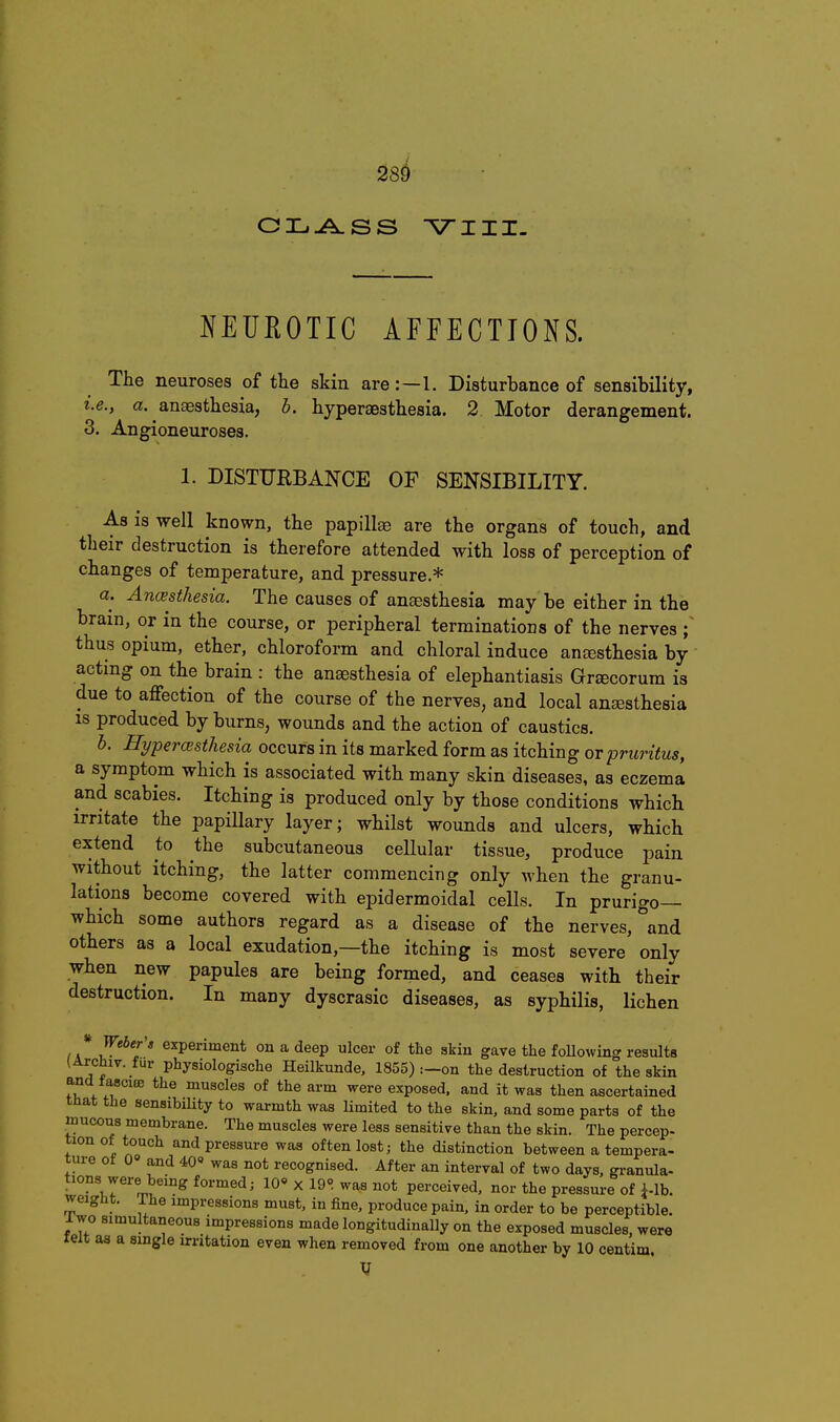 28^ VIII- NEUROTIC AFFECTIONS. The neuroses of the skin are:—1. Disturbance of sensibility, i.e., a. anaBsthesia, b. hyperaesthesia. 2. Motor derangement. 3. Angioneuroses. 1. DISTURBANCE OF SENSIBILITY. As is well known, the papillaa are the organs of touch, and their destruction is therefore attended with loss of perception of changes of temperature, and pressure * a. Ancvsthesia. The causes of anaesthesia may be either in the brain, or in the course, or peripheral terminations of the nerves ; thus opium, ether, chloroform and chloral induce aneesthesia by actmg on the brain : the anaesthesia of elephantiasis Gracorum is due to affection of the course of the nerves, and local anesthesia IS produced by burns, wounds and the action of caustics. b. Hypera>sthesia occurs in its marked form as itching or pruritus, a symptom which is associated with many skin diseases, as eczema and scabies. Itching is produced only by those conditions which irritate the papillary layer; whilst wounds and ulcers, which extend to the subcutaneous cellular tissue, produce pain without itching, the latter commencing only when the granu- lations become covered with epidermoidal cells. In prurigo— which some authors regard as a disease of the nerves, ^'and others as a local exudation,—the itching is most severe only when new papules are being formed, and ceases with their destruction. In many dyscrasic diseases, as syphilis, lichen /a'' 5**?'* experiment on a deep ulcer of the skin gave the foUowing results (Archiv. fur physiologische Heilkunde. 1855) :-on the destruction of the skin and tasciffi the muscles of the arm were exposed, and it was then ascertained tnat the sensibility to warmth was limited to the skin, and some parts of the ttiucons membrane. The muscles were less sensitive than the skin. The percep- tion of touch and pressure was often lost; the distinction between a tempera- ture ot G» and 40« was not recognised. After an interval of two days, gi-anula- tions were being formed; 10» x 19° was not perceived, nor the pressure of i-lb. weight. The impressions must, in fine, produce pain, in order to be perceptible. 1 wo simultaneous impressions made longitudinally on the exposed muscles, were leit as a single irritation even when removed from one another by 10 centim.