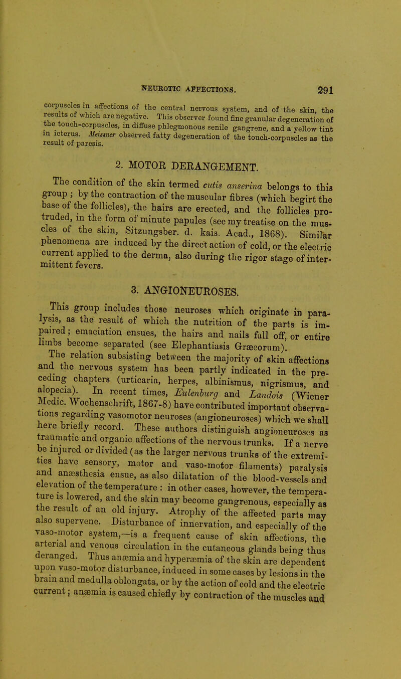 corpuscles in affections of the central nervous system, and of the skin, the results of which are negative. This observer found fine granular degeneration of the touch-corpuscles, in diffuse phlegmonous senUe gangrene, and a yellow tint m icterus. JUeisiner observed fatty degeneration of the touch-corpuscles as the result of paresis, 2. MOTOR DERANGEMENT. The condition of the skin termed cutis anserina belongs to this group ; by the contraction of the muscular fibres (which begirt the base of the follicles), the hairs are erected, and the follicles pro- truded m the form of minute papules (see my treatise on the mus- cles ot the skm, Sjtzungsber. d. kais. Acad., 1868). Similar phenomena are induced by the direct action of cold, or the electric current applied to the derma, also during the rigor stage of inter- mittent fevers. 3. ANGIONEUROSES. This group includes those neuroses which originate in para- lysis, as the result of which the nutrition of the parts is im- paired; emaciation ensues, the hairs and nails fall ofi, or entire limbs become separated (see Elephantiasis Grsecorum). The relation subsisting between the majority of skin affections and the nervous system has been partly indicated in the pre- ceding chapters (urticaria, herpes, albinismus, nigrismus, and alopecia) In recent times, Eulenhurg and Landois (Wiener Medic. Wochenschrift, 1867-8) have contributed important observa- tions regarding vasomotor neuroses (angioneuroses) which we shall here briefly record. These authors distinguish angioneuroses as traumatic and organic affections of the nervous trunks. If a nerve be injured or divided (as the larger nervous trunks of the extremi- ties have sensory, motor and yaso-motor filaments) paralysis and anaesthesia ensue, as also dilatation of the blood-vessels and elevation of the temperature : in other cases, however, the tempera- Zl' Tl ' become gangrenous, especially as the result of an old injury. Atrophy of the affected parts may also supervene. Disturbance of innervation, and especially of the yaso-motor system-is a frequent cause of skin affections, tlie arterial and venous circulation in the cutaneous glands being thus deranged. Thus auc^mia and hyperacmia of the skin are dependent upon vaso-motor disturbance, induced in some cases by lesions in the bram and medulla oblongata, or by the action of cold and the electric current j aneemia is caused chiefly by contraction of the muscles and