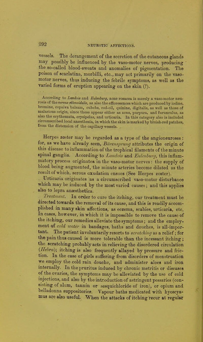 vessels. The derangement of the secretion of the cutaneous glands may possibly be influenced by the vaso-motor nerves, producing the so-called blood-sweats and anomalies of pigmentation. The poison of scarlatina, morbilli, etc., may act primarily on the vaso- motor nerves, thus inducing the febrile symptoms, as well as the varied forms of eruption appearing on the skin (?). According to Landois and EuUnburg, acne rosacea is merely a vaso-motor neu- rosis of the nervus ethmoidalis, as also the efiloresences which ai-e produced hy iodine, bromine, copaiva balsam, cubebs, cod-oil, quinine, digitalis, as weU as those of malarious origin, since these appear either as acne, purpura, and furunculus, as also the erythemata, erysipelas, and urticaria. In this category also is included circumscribed local anaesthesia, in which the skin is marked by bluish-red patches, from the distension of the capillai-y vessels. Herpes zoster may be regarded as a type of the angioneuroses ; for, as we have already seen, Bdrensprung attributes the origin of this disease to inflammation of the trophical filaments of the minute spinal ganglia. According to Landois and Eulenburg, this inflam- matory process originatea in the vaso-motor nerves : the supply of blood being augmented, the minute arteries become dilated as the result of which, serous exudation ensues (See Herpes zoster). Urticaria originates as a circumscribed vaso-motor disturbance which may be induced by the most varied causes ; and this applies also to lepra anaesthetlca. ^ Treatment. In order to cure the itching, our treatment must be directed towards the removal of its cause, and this is readily accom- plished in many skin afiections, as eczema, scabies, urticaria, etc. In cases, hovi ever, in which it is impossible to remove the cause of the itching, our remedies alleviate the symptoms; and the employ- ment of cold loater in bandages, baths and douches, is all-impor- tant. The patient involimtarily resorts to scratching as a relief; for the pain thus caused is more tolerable than the incessant itching ; the scratching probably acts in relieving the disordered circulation (ffebra); itching is also frequently allayed by pressure and fric- tion. In the case of girls suflfering from disorders of menstruation we employ the cold rain douche, and administer aloes and iron internally. In the pruritus induced by chronic metritis or diseases of the ovaries, the symptoms ma,y be alleviated by the use of cold injections, and also by the introduction of astringent pessaries (con- sisting of alum, tannin or sesquichloride of iron), or opium and belladonna suppositoricR. Yapour baths medicated with hyoscya- mus are also useful When the attacks of itching recur at regular