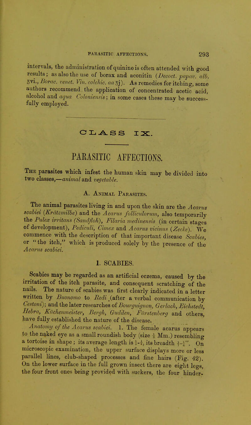 intervals, the administration of quinine is often attended with good results; as also the use of borax and aconitin {Becoct. iw'pav. alb. gvi., Borac. venet. Vin. colchic. aa sj). As remedies for itching, some authors recommend the application of concentrated acetic acid, alcohol and aqua Coloniemis; in some cases these may be success- fully employed. PARASITIC AFFECTIONS. The parasites which infest the human skin may be divided into two classes,—animal and vegetable. A. Animal Parasites. The animal parasites living in and upon the skin are the Acarus scabiei {Kratzmilbe) and the Acarus folliculorum, also temporarily the Pulex irritans (Sandfloh), Filaria medinensis (in certain stages of development), Pediculi, Cimex and Acarus vicinus {Zech). We commence with the description of that important disease Scabies, or  the itch, which is produced solely by the presence of the Acarus scabiei. 1. SCABIES. Scabies may be regarded as an artificial eczema, caused by the irritation of the itch parasite, and consequent scratching of the nails. The nature of scabies was first clearly indicated in a letter written by Buonomo to Pedi, (after a verbal communication by Cestoni); and the later researches of Bourguignon, Gerlacli, Eichstedt, Bebra, Kilchenmeister, Bergh, Gudden, Fiirstenberg and others, have fully established the nature of the disease. Anatormj of the Acarus scabiei. 1. The female acarus appears to the naked eye as a small roundish body (size i Mm.) resembling a tortoise in shape ; its average length is its breadth ^-V. On microscopic examination, the upper surface displays more or less parallel Lines, club-shaped processes and fine hairs (Fig. 42). On the lower surface in the full grown insect there are eight legs, the four front ones being provided with suckers, the four hinder-