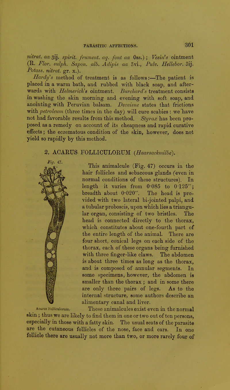 nitrat. aa gij. spirit, frument. aq. font aa Oss.) ; Vesin's ointment (R. Flor. sulph. Sapon. alb. Adipis aa ovi., Pulv. Hellehor. 5ij. Potass, nitrat. gr. x.). Hardy^s method of treatment is as follows:—The patient is placed in a warm bath, and rubbed with black soap, and after- wards with Helmericlis ointment. Burchard's treatment consists in washing the skin morning and evening with soft soap, and anointing with Peruvian balsam. Decaisne states that frictions with petroleum (three times in the day) will cure scabies : we have not had favorable results from this method. Styrax has been pro- posed as a remedy on account of its cheapness and rapid curative effects; the eczematous condition of the skin, however, does not yield so rapidly by this method. 2. ACARUS FOLLICULORUM (Haarsachnilbe). This animalcule (Fig. 47) occurs in the hair follicles and sebaceous glands (even in normal conditions of these structures). In length it varies from 0-085 to 0125'; breadth about 0-020'. The head is pro- vided with two lateral bi-jointed palpi, and a tubular proboscis, upon which lies a triangu- lar organ, consisting of two bristles. The head is connected directly to the thorax, which constitutes about one-fourth part of the entire length of the animal. There are four short, conical legs on each side of the thorax, each of these organs being furnished with three finger-like claws. The abdomen is about three times as long as the thorax, and is composed of annular segments. In some specimens, however, the abdomen is smaller than the thorax ; and in some there are only three pairs of legs. As to the internal structure, some authors describe an alimentary canal and liver. Acai-as Foiiicuiorum. Thcsc animalcules exist even in the normal skin; thus we are likely to find them in one or two out often persons, especially in those with a fatty skin. The usual seats of the parasite are the cutaneous follicles of the nose, face and ears. In one follicle there are usually not more than two, or more rarely four of