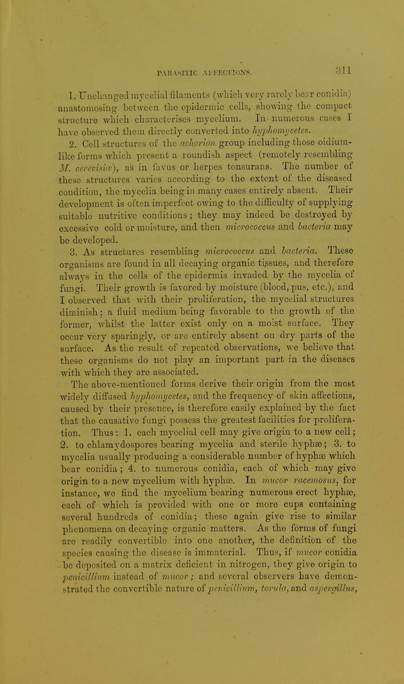 V\ll \SITIC A J rEC l'IC)X!>. 1. Unclianged inycelial filaments (which voiy rarely hear conidia) anastomosing hetwecn the epidermic cells, showing the compact structure which characterises mycelium. In numerous cases I have ohserved them directly converted into liyphomijcctes. 2. Cell structures of the achorion group including those oidium- like forms which present a roundish aspect (remotely resembling M. cevcvisioi), as in favus or herpes tonsurans. The number of these structures varies according to the extent of the diseased condition, the mycelia being in many cases entirely absent. Their development is often imperfect owing to the difficulty of supplying suitable nutritive conditions ; they may indeed be destroyed by excessive cold or moisture, and then micrococcus and bacteria may- be developed. 3. As structures resembling micrococcus and bacteria. These organisms are found in all decaying organic tissues, and therefore always in the cells of the epidermis invaded by the mycelia of fungi. Their growth is favored by moisture (blood, pus, etc.), and I observed that with their proliferation, the mycelial structures diminish; a fluid medium being favorable to the growth of the former, whilst the latter exist only on a moist surface. They occur very sparingly, or are entirely absent on dry parts of the surface. As the result of repeated observations, we believe that these organisms do not play an important part in the diseases with which they are associated. The above-mentioned forms derive their origin from the most widely diffused hypliomycetes, and the frequency of skin affections, caused by their presence, is therefore easily explained by the fact that the causative fungi possess the greatest facilities for prolifera- tion. Thus : 1. each mycelial cell may give origin to a new cell; 2. to chlamydospores bearing mycelia and sterile hyphas; 3. to mycelia usually producing a considerable number of hyphte which bear conidia; 4. to numerous conidia, each of which may give origin, to a new mycelium with hyphte. In mucor racemosus, for instance, we find the mycelium bearing numerous erect hyphae, each, of which is provided with one or more cups containing several hundreds of conidia; these again give rise to similar phenomena on decaying organic matters. As the forms of fungi are readily convertible into one another, the definition of the species causing the disease is immaterial. Thus, if mxicor conidia • be deposited on a matrix deficient in nitrogen, they give origin to penicilliitm instead of mucor; and several observers have demon- strated the convertible nature of jyfyicilh'um, torula, and asj^er.gilhs,