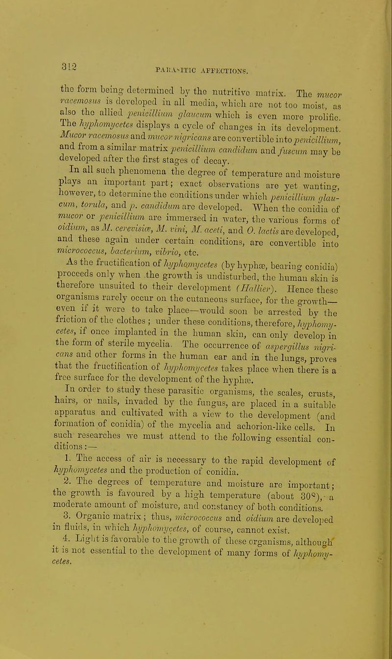 PAli.V-ITlC AFFECTIONS. tho form being detorminocl by the nutritive mnlrix. Tlie mucor racemosus is dovolopod in all media, which are not too moist, as also tho allied penicilliam glaucum which is even more prolific The hjphoimjcetes displays a cycle of changes in its development^ Mucor racemosus and nmcor nigricans are convertible intopenicillium, and from a similar m^iri^ penicillinm candidum aYidfuscum may be developed after the first stages of decay. In all such phenomena the degree of temperature and moisture plays an important part; exact observations are yet wantino-, however, to determine the conditions under which penicillium glan- cum, torula, and p. candidum are developed. When the conidia of mucor or penicillium are immersed in water, the various forms of oidium, as Ji. cerevisice, M. vini, M. acefi, and 0. /«c««s are developed and these again under certain conditions, are convertible into micrococcus, bacterium, vibrio, etc. As the fructification o£ hi/pho.mtjcetes (byhvphte, bearing conidia) proceeds only when the growth is undisturbed, the human skin is therefore unsuited to their development (Hallier). Hence these organisms rarely occur on the cutaneous surface, for the growth- even if it wore to take place—would soon be arrested by the friction of the clothes ; under these conditions, therefore, liijphomy. cetes, if once implanted in the human skin, can only develop in the form of sterile mycelia. The occurrence of aspergillus nigri^ cans and other forms in tho human ear and in the lungs, proves that the fructification of liypliomycetes takes place when there is a free surface for the development of the hyphre. In order to study these parasitic organisms, the scales, crusts, hairs, or nails, invaded by the fungus, are placed in a suitable apparatus and cultivated with a view to the development (and formation of conidia) of the mycelia and achorion-like cells. In such researches we must attend to the following essential con- ditions :— 1. The access of air is necessary to the rapid development of liypliomycetes and the production of conidia. 2. The degrees of temperature and moisture are important; the growth is favoured by a high temperature (about 30'=),• a' moderate amount of moisture, and constancy of both conditions. 3. Organic matrix; thus, micrococcus and oidium are developed in fluids, in which liypliomycetes, of course, cannot exist. 4. Light is favorable to the growth of these organisms, although it is not essential to the development of many forms of hvpliomv- cetes.