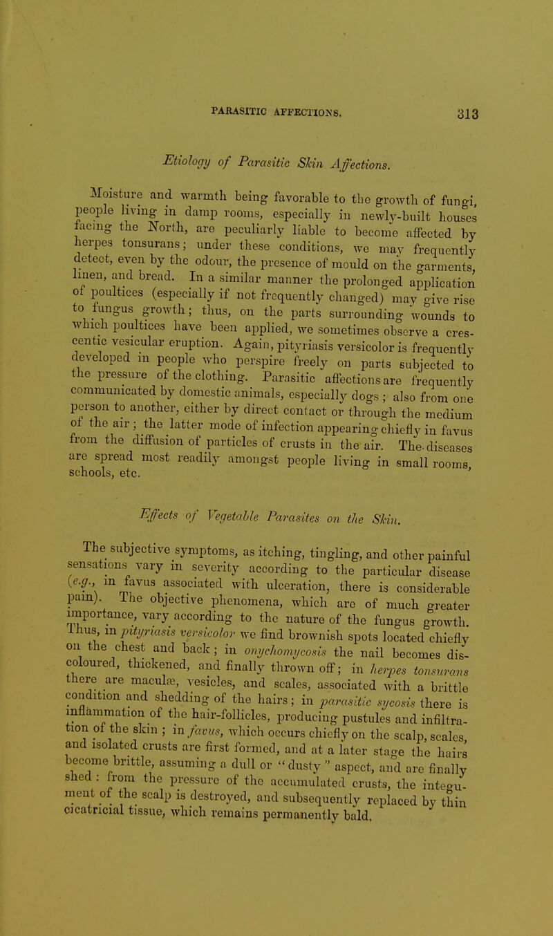 Etiology of Parasitic Skin Affections. Moisture and warmth being favorable to the growth of fungi, people living in damp rooms, especially in newly-built houses facmg the North, are peculiarly liable to become affected by herpes tonsurans; under these conditions, we may frequently detect, even by the odour, the presence of mould on the garments, linen, and bread. In a similar manner the prolonged application ot poultices (especially if not frequently changed) may ciyg rise to fungus growth; thus, on the parts surrounding wounds to which poultices have been applied, we sometimes observe a cres- centic vesicular eruption. Again, pityriasis versicolor is frequently developed m people who perspire freely on parts subjected to the pressure of the clothing. Parasitic affections are frequently communicated by domestic animals, especially dogs ; also from one person to another, either by direct contact or through the medium of the air; the latter mode of infection appearing chiefly in favus from the diffusion of particles of crusts in the air. The-diseases are spread most readily amongst people living in small rooms schools, etc. ' Effects of Vegetable Parasites on the Skin. The subjective symptoms, as itching, tingling, and other painful sensations vary in severity according to the particular disease (^.^r. in tavus associated with ulceration, there is considerable pam; ihe objective phenomena, which are of much greater importance, vary according to the nature of the fungus growth. Ihus xnjntyriasis versicolor we find brownish spots located chiefly on the chest and back; in onychomycosis the nail becomes dis- coloured, thickened, and finally thrown off; in herpes tonsrtrans there are macula;, vesicles, and scales, associated with a brittle condition and shedding of the hairs; in parasitic sycosis there is inflammation of the hair-follicles, producing pustules and infiltra- tion ol the skin ; in favus, which occurs chiefly on the scalp, scales, and isolated crusts are first formed, and at a later stage the hairs become brittle assuming a dull or dusty  aspect, and «re finally shed : from the pressure of the accumulated crusts, the inte-u- meut of the scalp is destroyed, and subsequentlv replaced by thin cicatricial tissue, which remains permanently bald,