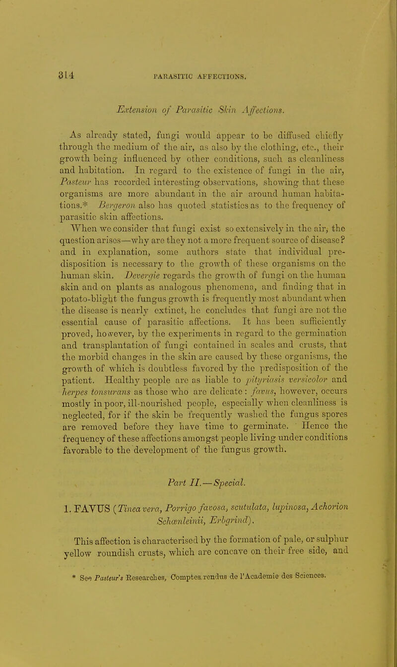 Extension of Parasitic Skin Affections. As already stated, fungi woiild appear to be diffused cliiefly tlirougli tlio medium of the air, as also by the clothing, etc., their growth, being influenced by other conditions, such, as cleanliness and habitation. In regard to the existence of fungi in the air, Pasteur has recorded interesting observations, showing that these organisms are more abundant in the air around human habita- tions.* Bergeron also has quoted statistics as to the frequency of parasitic skin affections. When we consider that fungi exist so extensively in the air, the question arises—why are they not a more frequent source of disease? and in explanation, some authors state that individual pre- disposition is necessary to the growth of these organisms on the human skin. Bevergie regards the growth of fungi on the human skin and on plants as analogous phenomena, and finding that in potato-blight the fungus growth is frequently most abundant when the disease is nearly extinct, he concludes that fungi are not the essential cause of parasitic affections. It has been sufficiently proved, however, by the experiments in regard to the germination and transplantation of fungi contained in scales and crusts, that the morbid changes in the skin are caused by these organi.sms, the growth of which is doubtless favored by the predisposition of the patient. Healthy people are as liable to pityriasis versicolor and herpes tonsurans as those who are delicate: favus, however, occurs mostly in poor, ill-nourished people, especially when cleanliness is neglected, for if the skin be frequently washed the fungus spores are removed before they have time to germinate. Hence the frequency of these affections amongst people living imder conditions favorable to the development of the fungus growth. Part II. — Special. 1. FAYUS {Tinea vera, Porrigo favosa, scutulata, lupinosa, Achorion Schoinleinii, Erhgrind). This affection is characterised by the formation of pale, or sulphur yellow roundish crusts, which are concave on their free side, and * Seo Paiteur's Eesearcheg, Compfces. renduB de I'Academie des Sciences.