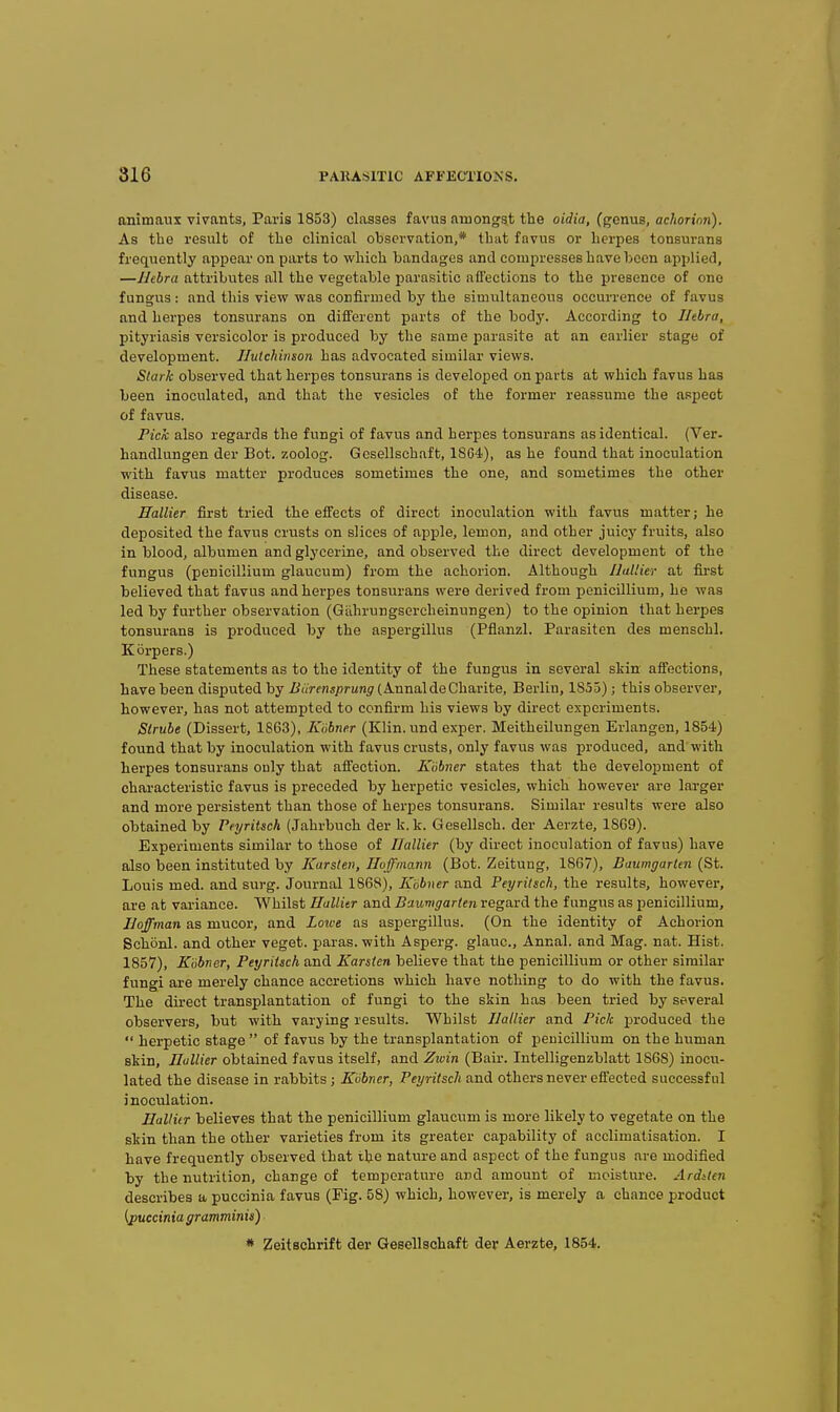 onitnaux vivants, Paris 1853) classes favus amongst the oidia, (genus, achorinn). As the result of the clinical observation,* that favus or herpes tonsurans frequently appear on parts to which bandages and compresses have been applied, —IJebra attributes all the vegetable parasitic all'ections to the presence of one fungus: and this view was confirmed by the simultaneous occurrence of favus and herpes tonsurans on different parts of the body. According to IJebra, pityriasis versicolor is produced by the same parasite at an earlier stage of development. Ilulchinson has advocated similar views. Stark observed that herpes tonsurans is developed on parts at which favus has been inoculated, and that the vesicles of the former reassume the aspect of favus. Pick also regards the fungi of favus and herpes tonsurans as identical. (Ver. handlungen der Bot. zoolog. Gcsellschaft, 18G4), as he found that inoculation with favus matter produces sometimes the one, and sometimes the other disease. Hallier first tried the effects of direct inoculation with favus matter; he deposited the favus crusts on slices of apple, lemon, and other juicy fruits, also in blood, albumen and glycerine, and observed the direct development of the fungus (penicillium glaucum) from the achorion. Although Hallier at first believed that favus and herpes tonsurans were derived from penicillium, he was led by further observation (Giihrungsercheinungen) to the opinion that herpes tonsurans is produced by the aspergillus (Pflanzl. Parasiten des menschl. Korpers.) These statements as to the identity of the fungus in several skin affections, have been disputed by Biirensprung (Annal deCharite, Berlin, 1855) ; this observer, however, has not attempted to confirm his views by direct experiments. Strube (Dissert, 1863), Kiibner (Klin, und exper. Meitheilungen Erlangen, 1854) found that by inoculation with favus crusts, only favus was produced, and with herpes tonsurans only that affection. Kiibner states that the development of characteristic favus is preceded by herpetic vesicles, which however are larger and more persistent than those of herpes tonsurans. Similar results were also obtained by Peyritsch (Jahrbuch der k. k. Gesellsch. der Aerzte, 18G9). Experiments similar to those of Hallier (by direct inoculation of favus) have also been instituted by Karsten, Hoffmann (Bot. Zeitung, 1867), Baumgarlen (St. Louis med. and surg. Journal 1868), Kobner and Peyritsch, the results, however, are at variance. Whilst Hallitr and Baumgarlen regard the fungus as penicOlium, Hoffman as mucor, and Lowe as aspergillus. (On the identity of Achorion Schonl. and other veget. paras, with Asperg. glauc, Annal. and Mag. nat. Hist. 1857), Kobner, Peyritsch and Karsten believe that the penicillium or other similar fungi are merely chance accretions which have nothing to do with the favus. The du-ect transplantation of fungi to the skin has been tried by several observers, but with varying results. Whilst Hallier and Pick produced the herpetic stage of favus by the transplantation of penicillium on the human skin, Hullier obtained favus itself, and Zwin (Bair. Intelligenzblatt 1868) inocu- lated the disease in rabbits ; Kiibner, Peyritsch and others never effected successful inoculation. Hallitr believes that the penicillium glaucum is more likely to vegetate on the skin than the other varieties from its greater capability of acclimatisation. I have frequently observed that the nature and aspect of the fungus are modified by the nutrition, change of temperature and amount of moisture. Arditen describes a puccinia favus (Fig- 58) which, however, is merely a chance product {puccinia gramminia) * 2eitschrift der Geeellschaft der Aerzte, 1854.