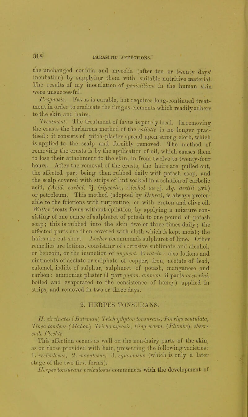 the unchanged conidia and mycelia (after ten or twenty days' incubation) by supplying tliem with suitable nutritive material. The results of my inoculation of pemdllimn in the human skin were unsuccessful. Prognosis. Favus is curable, but requires long-continued treat- ment in order to eradicate the fungus-elements which readily adhere to the skin and hairs. Treatment. The treatment of favus is purely local. In removing the crusts the barbarous method of the callotte is no longer prac- tised : it consists of pitch-plaster spread upon strong cloth, which is applied to tlie scalp and forcibly removed. The method of removing the crusts is by the application of oil, which causes them to lose their attachment to the skin, in from twelve to twenty-four hours. After the removal of the crusts, the hairs are pulled out, the affected part being then rubbed daily with potash soap, and the scalp covered with strips of lint soaked in a solution of carbolic acid, (Acid, carhol. 5j. Glycerin., Alcohol aa gj. Aq. destill. gvi.) or petroleum. This method (adopted by Behra), is always prefer- able to the frictions with turpentine, or with croton and olive oil. Walter treats favus without epilation, by applying a mixture con- sisting of one ounce of suljDhuret of potash to one pound of potash soap ; this is rubbed into the skin tAvo or three times daily; the affected parts are then covered with cloth which is kept moist; the hairs are cut short. XocVu'r recommends sixlphurct of lime. Other remedies are lotions, consisting of corrosive sublimate and alcohol, or benzoin, or the inunction of unguent. Veratrin : also lotions and ointments of acetate or sulphate of copper, iron, acetate of lead, calomel, iodide of sulphur, sulphuret of potash, manganese and carbon : ammoniac plaster (1 ipart giiinm. ammon, 3 j)arts acet.vini. boiled and evaporated to the consistence of lioney) apjilicd in strips, and removed in two or three days. 2. HERPES TONSURANS. H. circinates {Bateinan) Trichophyton tonsurans, Forrigo scutulata, Tinea tondens (Mahon) Trichomycosis', jRing-ivorm, {Phunhe), sheer- ende Flechte. This affection occurs as well on the non-hairy parts of the skin, as on those provided with hair, presenting the following varieties : 1. vesiculosus, 2. macidosus, 3. squainosns (which is only a later stage of the two first forms). Herpes tonsxamns vesicidosus commences with the development of