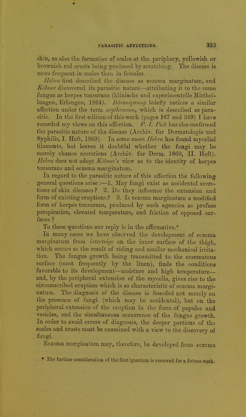 skin, as also the formation of scales at the periphery, yellowish or brownish-red crusts being proclucod by scratcliing. The disease is more frequent in males than in females. Ilehra first described the disease as eczema marginatum, and Kobner discovered its parasitic natui'e—attributing it to the same fungus as herpes tonsurans (klinische und cxperimentelle Mitthci- lungen, Erlangen, 1864). Bdrensprung briefly notices a similar affection under the term erythrasma, which is described as para- sitic. In the first edition of this work (pages 167 and 349) I have recorded my views on this affection. P. /. Pick has also confirmed the parasitic nature of the disease (xirchiv. fiir Dermatologie und Syphilis, I. Heft, 1869). In sotoc cases Ilehra has found mycelial filaments, but leaves it doubtful whether the fungi may be merely chance accretions (Archiv. flir Derm. 1869, II. Heft). Hehra does not adopt Kobner s view as to the identity of herpes tonsurans and eczema marginatum. In regard to the parasitic nature of this affection the following general questions arise :—1. May fungi exist as accidental accre- tions of skin diseases ? 2. Do they influence the extension and form of existing eruptions ? 3. Is eczema marginatum a modified form of herpes tonsurans, produced by such agencies as profuse perspiration, elevated temperature, and friction of opposed sur- faces ? To these questions our reply is in the affirmative.* In many cases we have observed the develojoment of eczema marginatum from intertrigo on the inner surface of the thigh, which occurs as the result of riding and similar mechanical irrita- tion. The fungus growth being transmitted to the eczematous surface (most frequently by the linen), finds the conditions favorable to its development—moisture and high temperature— and, by the peripheral extension of the mycelia, gives rise to the circumscribed eruption which is so characteristic of eczema margi- natum. The diagnosis of the disease is founded not merely on the presence of fungi (which may be accidental), but on the peripheral extension of the eruption in the form of papules and vesicles, and the simultaneous occurrence of the fungus growth. In order to avoid errors of diagnosis, the deeper portions of the scales and crusts must be examined with a view to the discovery of fungi. Eczema marginatum may, therefore, be developed from eczema * The further consideration of the first question is reserved for a future work.