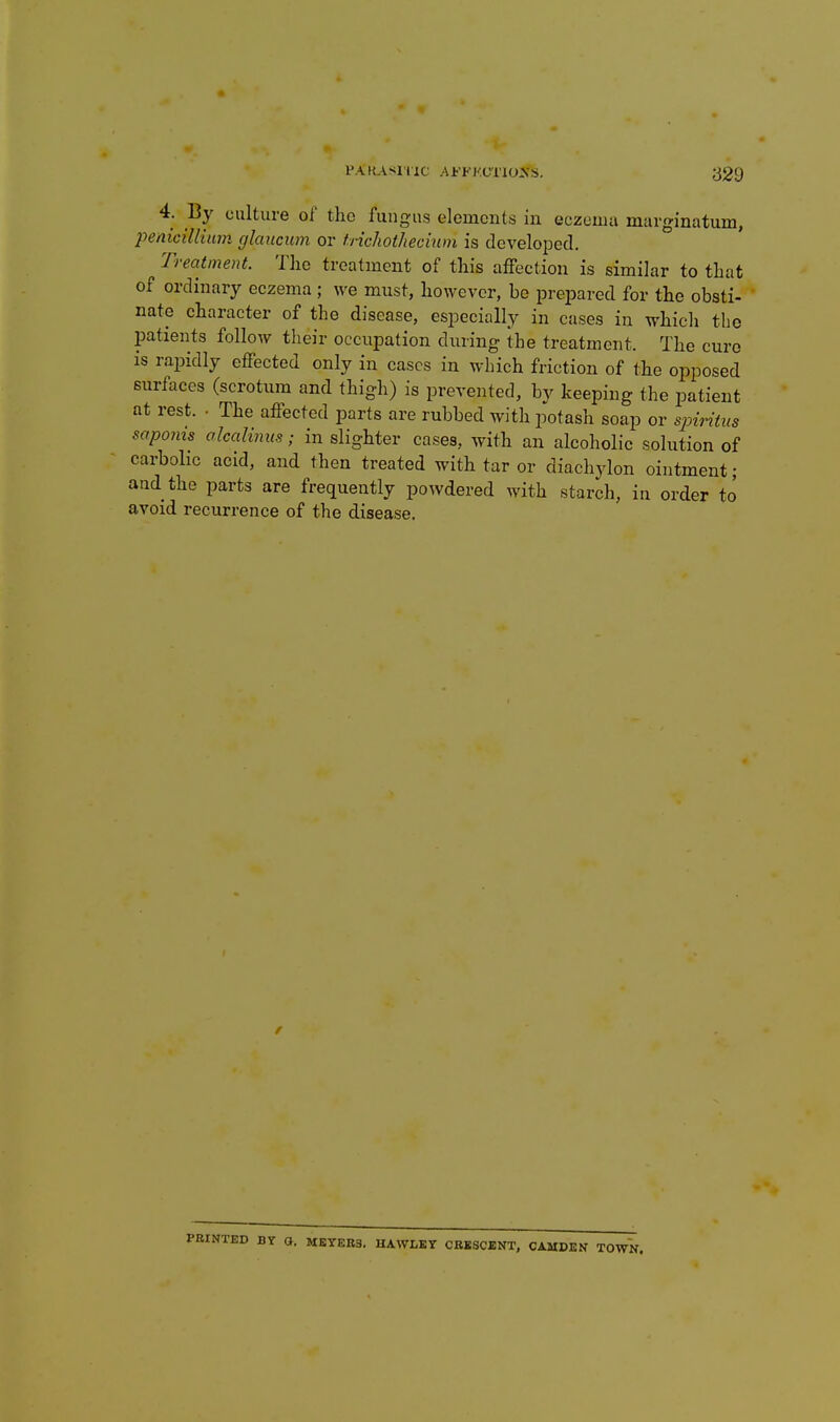 4. By culture of the fungus elements in eczema marginatum, penicilHimi cjlaucum or tricliothechun is developed. Treatment. The treatment of this aiFection is similar to that of ordinary eczema ; we must, however, be prejDared for the obsti- nate character of the disease, especially in cases in which the patients follow their occupation during the treatment. The cure is rai^idly effected only in cases in which friction of the opposed surfaces (scrotum and thigh) is prevented, by keeping the patient at rest. • The affected parts are rubbed with potash soap or sioiritus saponis alcalinm; in slighter cases, with an alcoholic solution of carbolic acid, and then treated with tar or diachylon ointment; and the parts are frequently powdered with starch, in order to avoid recurrence of the disease. BY O. MEYER3. UAWLEY CBKSCENT, CAMDEN TOWN.