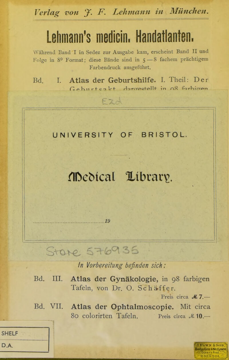 Lehmann's medicin. Handatlanten. Während Band I in Sedez zur Ausgabe kam, erscheint Band II und Folge in Format; diese Bände sind in 5 — 8 fächern prächtigem Farbendruck ausgeführt. Bd. I. Atlas der Geburtshilfe. I. Theil: Der UNIVERSITY OF BRISTOL. 19 /w Vorbereitung befinden sich: Bd. III. Atlas der Gynäkologie, in 98 farbigen Tafeln, von Dr. O. Sch»■ffer. Preis circa JLl.— Bd. VII. Atlas der Ophtalmoscopie. Mit circa 80 colorirten Tafeln. Preis circa JC10.—