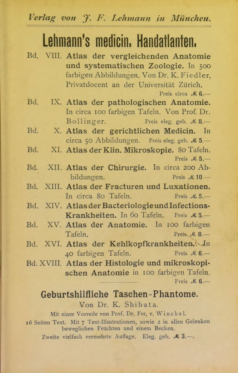 Lehmann's medicin. Handatlanten. Bd. VIII. Atlas der vergleichenden Anatomie und systematischen Zoologie. In 500 farbigen Abbildungen. Von Dr. K. Fiedler, Privatdocent an der Universität Zürich. Preis circa JL 6.— Bd. IX. Atlas der pathologischen Anatomie. In circa loo farbigen Tafeln. Von Prof Dr. Bölling er. Preis eleg. geb. ofC 8 — Bd. X. Atlas der gerichtlichen Medicin. In circa 50 Abbildungen. Preis eleg. geb. JC 5.— Bd. XI. Atlas der Klin. Mikroskopie. 80 Tafeln. Preis —- Bd. XII. Atlas der Chirurgie. In circa 200 Ab- bildungen. Preis Ji; 10 — Bd. XIII. Atlas der Fracturen und Luxationen. In circa 80 Tafeln. Preis JL5.~ Bd. XIV. Atlas der Bacteriologie und Infections- Krankheiten. In 60 Tafeln. Preis JC 5.— Bd. XV. Atlas der Anatomie. In 100 farbigen Tafeln. Preis..^ 8.— Bd. XVI. Atlas der Kehlkopfkrankheiten.'.^..Jn 40 farbigen Tafeln. Preis X 6.— Bd. XVIII. Atlas der Histologie und mikroskopi- schen Anatomie in 100 farbigen Tafeln. Preis ^ft 6.— Geburtshilfliche Taschen - Phantome. Von Dr. K. Shibata. Mit einer Vorrede von Prof. Dr. Frz. v. Win ekel. 16 Seiten Text. Mit 7 Text-Illustrationen, sowie 2 in allen Gelenken beweglichen Früchten und einem Becken. Zweite vielfach vermehrte Auflage. Eleg. geb. JC 3.—.