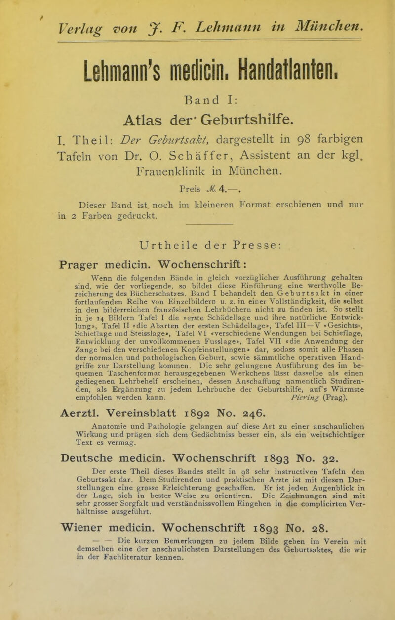 Lehmann's medicin. Handatlanten. Band I: Atlas der' Geburtshilfe. I. Theil: Der Geburtsaki, dargestellt in 98 farbigen Tafeln von Dr. O. Schäffer, Assistent an der kgl. Frauenklinik in München. Preis JiA—, Dieser Band ist noch im kleineren Format erschienen und nur in 2 Farben gedruckt. Urtheile der Presse: Prager medicin. Wochenschrift: Wenn die folgenden Bände in gleich vorzüglicher Ausführung gehalten sind, wie der vorliegende, so bildet diese Einführung eine wcrthvoUe Be- reicherung des Bücherschatzes. Band I behandelt den Geburtsakt in einer fortlaufenden Reihe von Einzelbildern u, z. in einer Vollständigkeit, die selbst in den bilderreichen französischen Lehrbüchern nicht zu finden ist. So stellt in je 14 Bildern Tafel I die «erste Schädellape und ihre natürliche Entwick- lung», Tafel II «die Abarten der ersten Schädellage», Tafel III—V «Gesichts-, Schieflage und Steisslage», Tafel VI «verschiedene Wendungen bei Schiefläge, Entwicklung der unvollkommenen Fusslage», Tafel VII «die Anwendung der Zange bei den verschiedenen Kopfeinstellungen» dar, sodass somit alle Phasen der normalen und pathologischen Geburt, sowie sämmtliche operativen Hand- griffe zur Darstellung kommen. Die sehr gelungene Ausführung des im be- quemen Taschenformat herausgegebenen Werkchens lässt dasselbe als einen gediegenen Lehrbehelf erscheinen, dessen Anschaffung namentlich Studiren- den, als Ergänzung zu jedem Lehrbuche der Geburtshilfe, auf's Wärmste empfohlen werden kann. Picring (Prag). Aerztl. Vereinsblatt 1892 No. 246. Anatomie und Pathologie gelangen auf diese Art zu einer anschaulichen Wirkung und prägen sich dem Gedächtniss besser ein, als ein weitschichtiger Text es vermag. Deutsche medicin. Wochenschrift 1893 No. 32. Der erste Theil dieses Bandes stellt in 98 sehr instructiven Tafeln den Geburtsakt dar. Dem Studirenden und praktischen Arzte ist mit diesen Dar- stellungen eine grosse Erleichterung geschaffen. Er ist jeden Augenblick in der Lage, sich in bester Weise zu Orientiren. Die Zeichnungen sind mit sehr grosser Sorgfalt und verständnissvollem Eingehen in die complicirten Ver- hältnisse ausgeführt. Wiener medicin. Wochenschrift 1893 No. 28. — — Die kurzen Bemerkungen zu jedem Bilde geben im Verein mit demselben eine der anschaulichsten Darstellungen des Geburtsaktes, die wir in der Fachliteratur kennen.