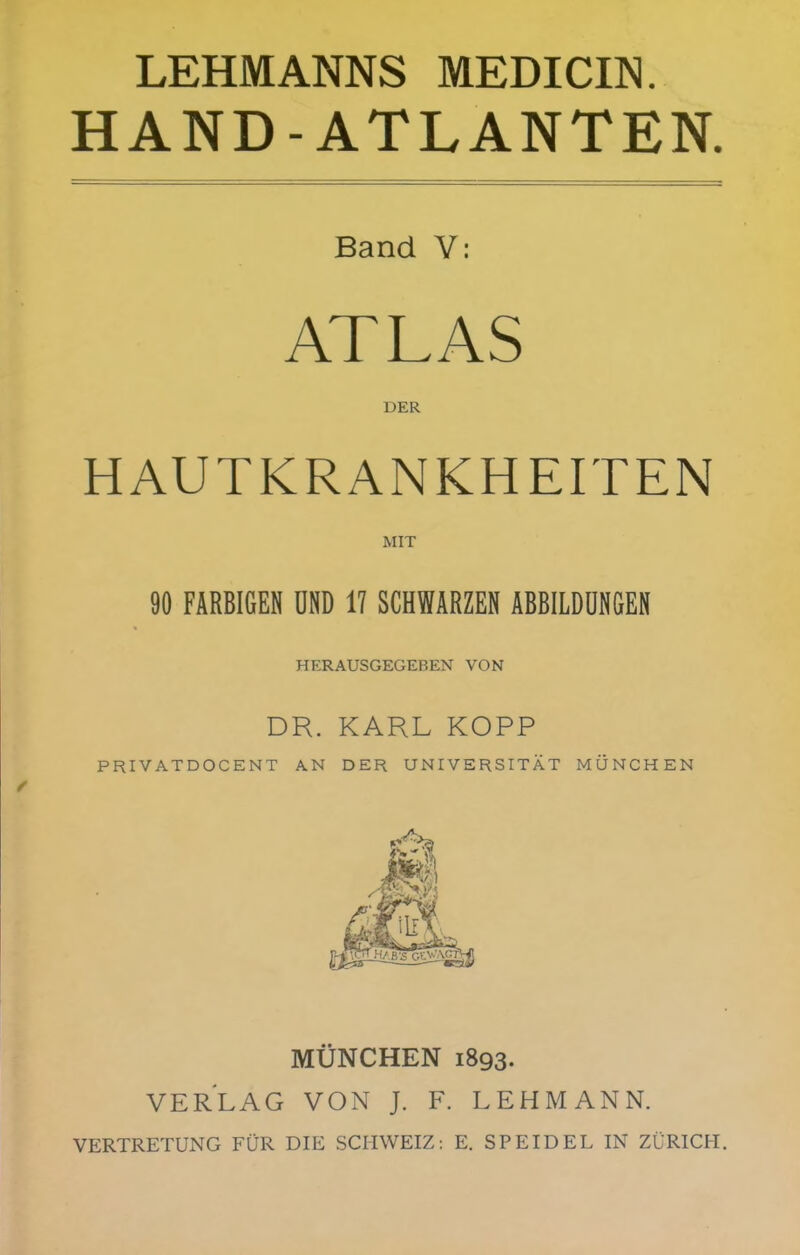 LEHMANNS MEDICIN. HAND-ATLANTEN. Band Y: ATLAS DER HAUTKRANKHEITEN MIT 90 FÄRBIGEN UND 17 SCHWARZEN ABBILDUNGEN HERAUSGEGEBEN VON DR. KARL KOPP PRIVATDOCENT AN DER UNIVERSITÄT MÜNCHEN MÜNCHEN 1893. VERLAG VON J. F. LEHMANN. VERTRETUNG FÜR DIE SCHWEIZ: E. SP EID EL IN ZÜRICH.