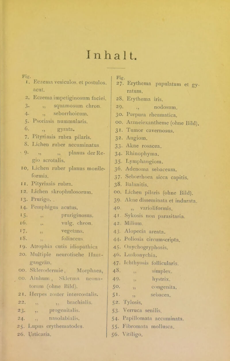 Inhalt, Fis I. 4- 5- 6. 7. cS. ■ 9- lo. 11. I 2. 13- '4- '5- i6. 17. iS. 19. 20. Eczema vesiculos. et postiilos. acut. Eczema impetiginosum faciei. squamosiim chron. ,, seborrhoicum. Psoiiasis nummularis. gyrata. Pityriasis rubra pilaris. Liehen ruber accuminatus planus der Re- gio scrolalis. Liehen ruber planus monile- formis. Pityriasi-s rubra. Liehen .skrophulosorum. Prurigo. PemphifTus acutus. ,, pruriginosus. n vn\g. ehron. ,, vegetans. ,, foliaceus. Atrophia cutis irliopathica Multiple neurotische Ilaui- gangrän. 00 00, 21. 22. 23- 24. 25- 26. Sklerf )dermie. Morphaea, Ainluiin , .Sklcrnia neona- torum (ohne IJild). Herpes zoster inlercoslalis. ,, brachialis. progenitalis, nasolabialis. Lupus erythematodes. Urticaria. Fig 27. 28. 29. 30. 00. 31- 32. 33- 34. 35- 36. 37- 38. 00. 39- 40, 4' 42. 4.V 44. 45- 4b. 47- 4S. 49. 50. 51- 52. 53 54 55. Erythema papulatum et gy- ratum. Erythema iris. ., nodosum. Purpura rheuraatiea. Arzneiexantheme (ohne Pild). Tumor cavernosus. Angiom. Akne rosacea. Rhinophyma. Lymphangiom. Adenoma sebaceum. Seborrhoea sicca capitis, lialanitis. Liehen ])ilaris (ohne Bild). Akne disseminata et indurata. ,, varioliformis. Sykosis non parasitaria. Milium. Alopecia areata, Poliosis circumscripta. ('nyehogryphosis. Luskonyehia. [clilhyosis follicularis. ,, Simplex. hystrix. „ congenita. ,, sebacea. Tylosis. Verruca senilis. Papillomata accuminata, Fibromnta molhisea. 56. \ itdigo.