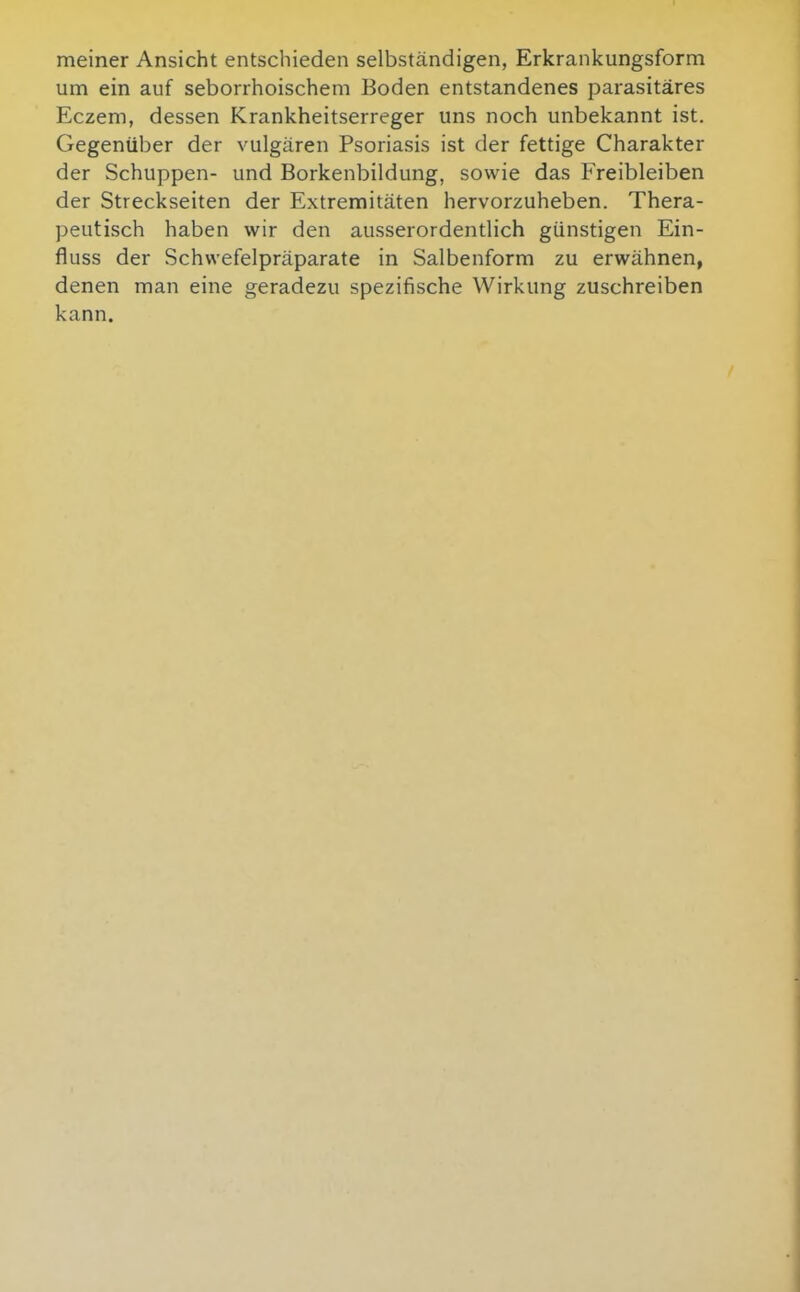 meiner Ansicht entschieden selbständigen, Erkrankungsform um ein auf seborrhoischem Boden entstandenes parasitäres Eczem, dessen Krankheitserreger uns noch unbekannt ist. Gegenüber der vulgären Psoriasis ist der fettige Charakter der Schuppen- und Borkenbildung, sowie das Freibleiben der Streckseiten der Extremitäten hervorzuheben. Thera- peutisch haben wir den ausserordentlich günstigen Ein- fluss der Schwefelpräparate in Salbenform zu erwähnen, denen man eine geradezu spezifische Wirkung zuschreiben kann.