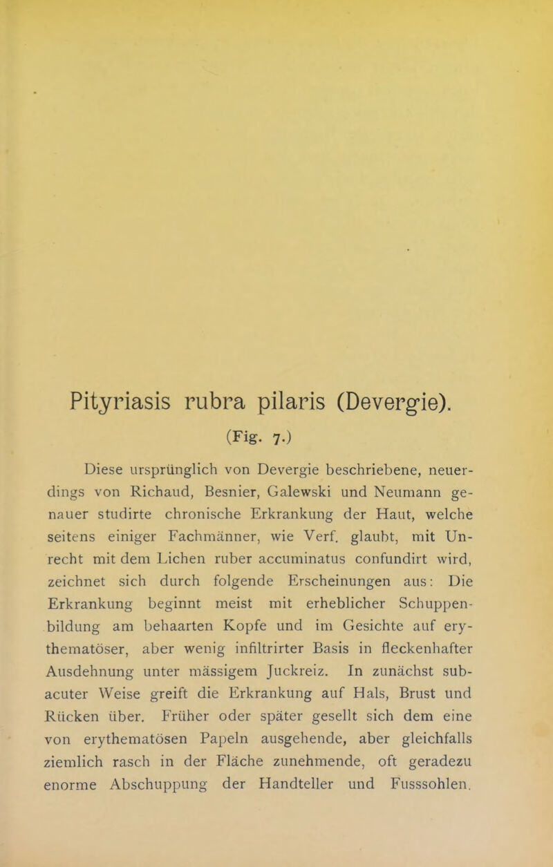Pityriasis rubra pilaris (Deverg-ie). (Fig. 7.) Diese ursprünglich von Devergie beschriebene, neuer- dings von Richaud, Besnier, Galewski und Neumann ge- nauer studirte chronische Erkrankung der Haut, welche seitens einiger Fachmänner, wie Verf. glaubt, mit Un- recht mit dem Liehen ruber accuminatus confundirt wird, zeichnet sich durch folgende Erscheinungen aus: Die Erkrankung beginnt meist mit erheblicher Schuppen- bildung am behaarten Kopfe und im Gesichte auf ery- thematöser, aber wenig infiltrirter Basis in fleckenhafter Ausdehnung unter massigem Juckreiz. In zunächst sub- acuter Weise greift die Erkrankung auf Hals, Brust und Rücken über. Früher oder später gesellt sich dem eine von erythematösen Papeln ausgehende, aber gleichfalls ziemlich rasch in der Fläche zunehmende, oft geradezu enorme Abschuppung der Handteller und Fusssohlen.