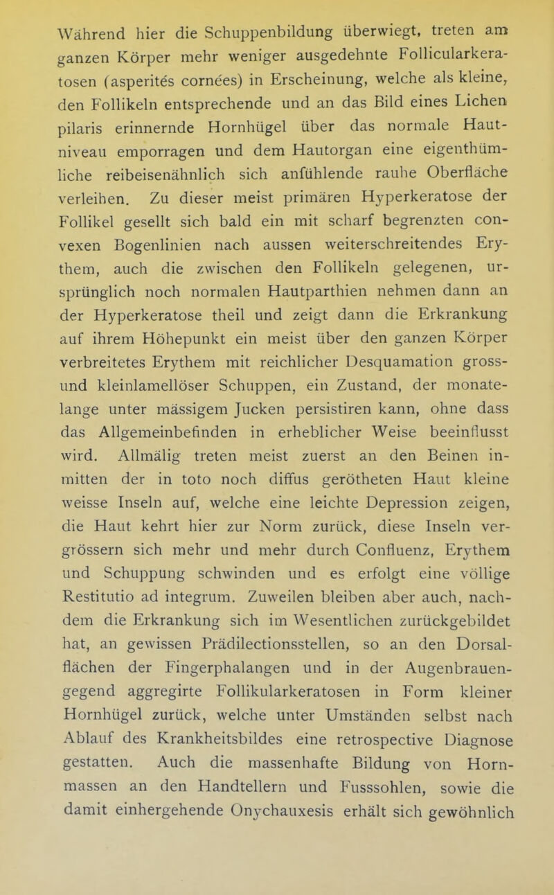 Während hier die Schuppenbildung überwiegt, treten am ganzen Körper mehr weniger ausgedehnte Follicularkera- tosen (asperites cornees) in Erscheinung, welche als kleine, den Follikeln entsprechende und an das Bild eines Liehen pilaris erinnernde Hornhügel über das normale Haut- niveau emporragen und dem Hautorgan eine eigenthüm- liche reibeisenähnlich sich anfühlende rauhe Oberfläche verleihen. Zu dieser meist primären Hyperkeratose der Follikel gesellt sich bald ein mit scharf begrenzten con- vexen Bogenlinien nach aussen weiterschreitendes Ery- them, auch die zwischen den Follikeln gelegenen, ur- sprünglich noch normalen Hautparthien nehmen dann an der Hyperkeratose theil und zeigt dann die Erkrankung auf ihrem Höhepunkt ein meist über den ganzen Körper verbreitetes Erythem mit reichlicher Desquamation gross- und kleinlamellöser Schuppen, ein Zustand, der monate- lange unter mässigem Jucken persistiren kann, ohne dass das Allgemeinbefinden in erheblicher Weise beeinflusst wird. AUmälig treten meist zuerst an den Beinen in- mitten der in toto noch diffus gerötheten Haut kleine weisse Inseln auf, welche eine leichte Depression zeigen, die Haut kehrt hier zur Norm zurück, diese Inseln ver- grössern sich mehr und mehr durch Confluenz, Erythem und Schuppung schwinden und es erfolgt eine völlige Restitutio ad integrum. Zuweilen bleiben aber auch, nach- dem die Erkrankung sich im Wesentlichen zurückgebildet hat, an gewissen Prädilectionsstellen, so an den Dorsal- flächen der Fingerphalangen und in der Augenbrauen- gegend aggregirte Follikularkeratosen in Form kleiner Hornhügel zurück, welche unter Umständen selbst nach Ablauf des Krankheitsbildes eine retrospective Diagnose gestatten. Auch die massenhafte Bildung von Horn- massen an den Handtellern und Fusssohlen, sowie die damit einhergehende Onychauxesis erhält sich gewöhnlich