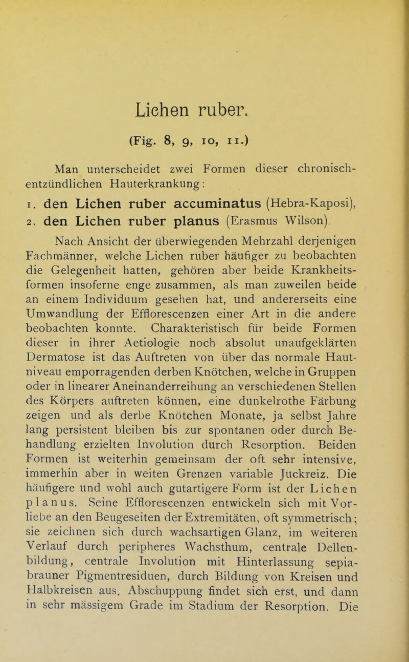 Liehen ruber. (Fig. 8, 9, lo, II.) Man unterscheidet zwei Formen dieser chronisch- entzündlichen Hauterkrankung: 1. den Liehen ruber accuminatus (Hebra-Kaposi), 2. den Liehen ruber planus (Erasmus Wilson) Nach Ansicht der überwiegenden Mehrzahl derjenigen Fachmänner, welche Liehen ruber häufiger zu beobachten die Gelegenheit hatten, gehören aber beide Krankheits- formen insoferne enge zusammen, als man zuweilen beide an einem Individuum gesehen hat, und andererseits eine Umwandlung der Efflorescenzen einer Art in die andere beobachten konnte. Charakteristisch für beide Formen dieser in ihrer Aetiologie noch absolut unaufgeklärten Dermatose ist das Auftreten von über das normale Haut- niveau emporragenden derben Knötchen, welche in Gruppen oder in linearer Aneinanderreihung an verschiedenen Stellen des Körpers auftreten können, eine dunkelrothe Färbung zeigen und als derbe Knötchen Monate, ja selbst Jahre lang persistent bleiben bis zur spontanen oder durch Be- handlung erzielten Involution durch Resorption. Beiden Formen ist weiterhin gemeinsam der oft sehr intensive, immerhin aber in weiten Grenzen variable Juckreiz. Die häufigere und wohl auch gutartigere Form ist der Liehen planus. Seine Efflorescenzen entwickeln sich mit Vor- liebe an den Beugeseiten der Extremitäten, oft symmetrisch; sie zeichnen sich durch wachsartigen Glanz, im weiteren Verlauf durch peripheres Wachsthum, centrale Dellen- bildung, centrale Involution mit Hinterlassung sepia- brauner Pigmentresiduen, durch Bildung von Kreisen und Halbkreisen aus. Abschuppung findet sich erst, und dann in sehr massigem Grade im Stadium der Resorption. Die