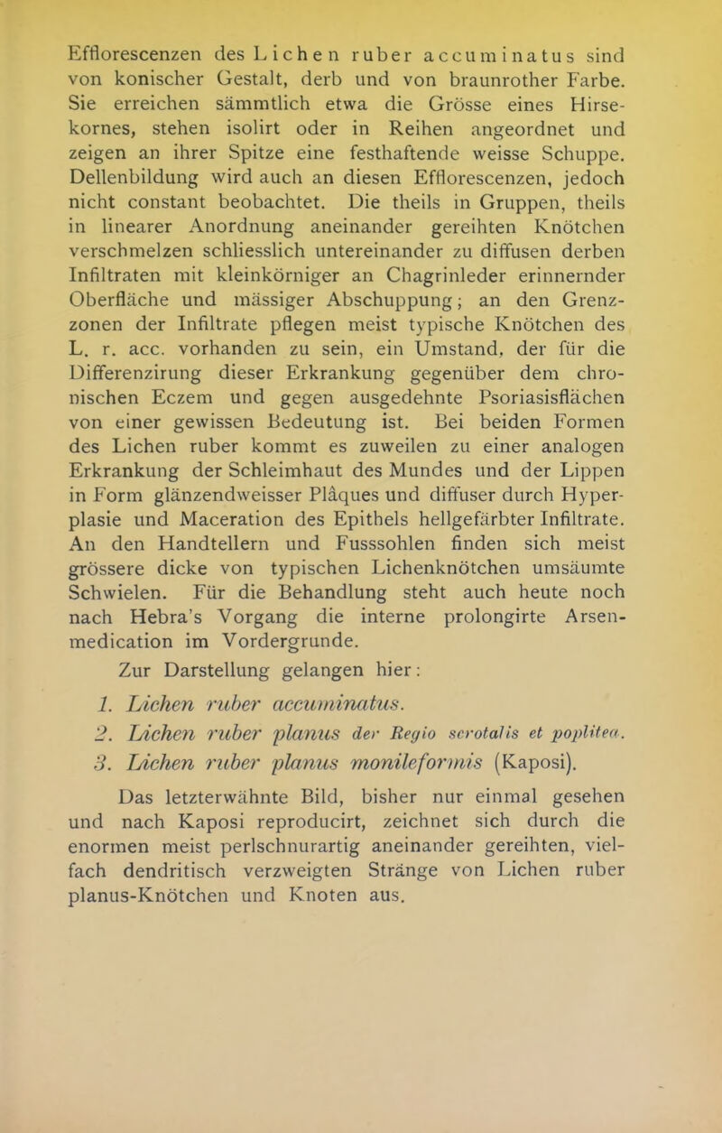 Efflorescenzen des Liehen ruber accuminatus sind von konischer Gestalt, derb und von braunrother Farbe. Sie erreichen sämmtlich etwa die Grösse eines Hirse- kornes, stehen isolirt oder in Reihen angeordnet und zeigen an ihrer Spitze eine festhaftende weisse Schuppe. Dellenbildung wird auch an diesen Efflorescenzen, jedoch nicht constant beobachtet. Die theils in Gruppen, theils in linearer Anordnung aneinander gereihten Knötchen verschmelzen schliesslich untereinander zu diffusen derben Infiltraten mit kleinkörniger an Chagrinleder erinnernder Oberfläche und mässiger Abschuppung; an den Grenz- zonen der Infiltrate pflegen meist typische Knötchen des L. r. acc. vorhanden zu sein, ein Umstand, der für die Differenzirung dieser Erkrankung gegenüber dem chro- nischen Eczem und gegen ausgedehnte Psoriasisflächen von einer gewissen Bedeutung ist. Bei beiden Formen des Liehen ruber kommt es zuweilen zu einer analogen Erkrankung der Schleimhaut des Mundes und der Lippen in Form glänzendweisser Plaques und diftuser durch Hyper- plasie und Maceration des Epithels hellgefärbter Infiltrate. An den Handtellern und Fusssohlen finden sich meist grössere dicke von typischen Lichenknötchen umsäumte Schwielen. Für die Behandlung steht auch heute noch nach Hebra's Vorgang die interne prolongirte Arsen- medication im Vordergrunde. Zur Darstellung gelangen hier: 1. Liehen ruher accumincitus. 2. Liehen l'llber -planus der Regio serotaJis et lyoplUea. 3. Liehen ritber planus monilefoi'mis (Kaposi). Das letzterwähnte Bild, bisher nur einmal gesehen und nach Kaposi reproducirt, zeichnet sich durch die enormen meist perlschnurartig aneinander gereihten, viel- fach dendritisch verzweigten Stränge von Liehen ruber planus-Knötchen und Knoten aus.