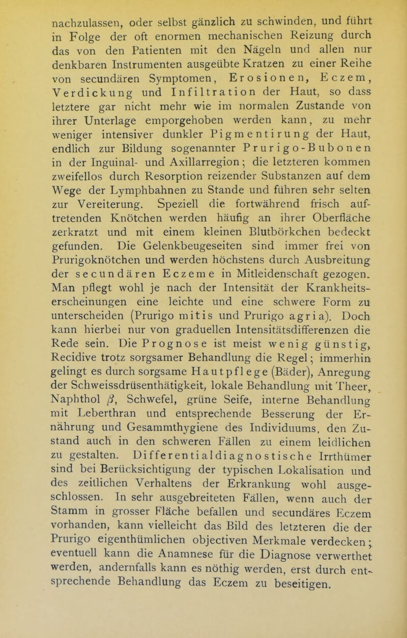 nachzulassen, oder selbst gänzlich zu schwinden, und führt in Folge der oft enormen mechanischen Reizung durch das von den Patienten mit den Nägeln und allen nur denkbaren Instrumenten ausgeübte Kratzen zu einer Reihe von secundären Symptomen, Erosionen, Eczem, Verdickung und Infiltration der Haut, so dass letztere gar nicht mehr wie im normalen Zustande von ihrer Unterlage emporgehoben werden kann, zu mehr weniger intensiver dunkler Pigmentirung der Haut, endlich zur Bildung sogenannter Prurigo-Bubonen in der Inguinal- und Axillarregion; die letzteren kommen zweifellos durch Resorption reizender Substanzen auf dem Wege der Lymphbahnen zu Stande und führen sehr selten zur Vereiterung. Speziell die fortwährend frisch auf- tretenden Knötchen werden häufig an ihrer Oberfläche zerkratzt und mit einem kleinen Blutbörkchen bedeckt gefunden. Die Gelenkbeugeseiten sind immer frei von Prurigoknötchen und werden höchstens durch Ausbreitung der secundären Eczeme in Mitleidenschaft gezogen. Man pflegt wohl je nach der Intensität der Krankheits- erscheinungen eine leichte und eine schwere Form zu unterscheiden (Prurigo mitis und Prurigo agria). Doch kann hierbei nur von graduellen Intensitätsdiflerenzen die Rede sein. Die Prognose ist meist wenig günstig, Recidive trotz sorgsamer Behandlung die Regel; immerhin gelingt es durch sorgsame Hautpflege (Bäder), Anregung der Schweissdrüsenthätigkeit, lokale Behandlung mit Theer^ Naphthol ß, Schwefel, grüne Seife, interne Behandlung mit Leberthran und entsprechende Besserung der Er- nährung und Gesammthygiene des Individuums, den Zu- stand auch in den schweren Fällen zu einem leidlichen zu gestalten. Differentialdiagnostische Irrthümer sind bei Berücksichtigung der typischen Lokalisation und des zeitlichen Verhaltens der Erkrankung wohl ausge- schlossen. In sehr ausgebreiteten Fällen, wenn auch der Stamm in grosser Fläche befallen und secundäres Eczem vorhanden, kann vielleicht das Bild des letzteren die der Prurigo eigenthümlichen objectiven Merkmale verdecken; eventuell kann die Anamnese für die Diagnose verwerthet werden, andernfalls kann es nöthig werden, erst durch ent~ sprechende Behandlung das Eczem zu beseitigen.