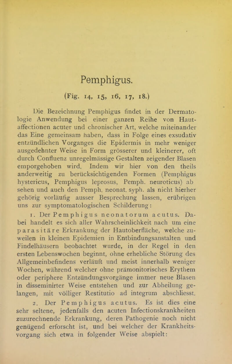 Pemphigus. (Fig. 14, 15, 16, 17, 18.) Die Bezeichnung Pemphigus findet in der Dermato- logie Anwendung bei einer ganzen Reihe von Haut- affectionen acuter und chronischer Art, welche miteinander das Eine gemeinsam haben, dass in Folge eines exsudativ entzündlichen Vorganges die Epidermis in mehr weniger ausgedehnter Weise in Form grösserer und kleinerer, oft durch Confluenz unregelmässige Gestalten zeigender Blasen emporgehoben wird. Indem wir hier von den theils anderweitig zu berücksichtigenden Formen (Pemphigus hystericus, Pemphigus leprosus, Pemph. neuroticus) ab sehen und auch den Pemph. neonat, syph. als nicht hierher gehörig vorläufig ausser Besprechung lassen, erübrigen uns zur symptomatologischen Schilderung: I. Der Pemphigus neonatorum acutus. Da- bei handelt es sich aller Wahrscheinlichkeit nach um eine parasitäre Erkrankung der Hautoberfläche, welche zu- weilen in kleinen Epidemien in Entbindungsanstalten und Findelhäusern beobachtet wurde, in der Regel in den ersten Lebenswochen beginnt, ohne erhebliche Störung des Allgemeinbefindens verläuft und meist innerhalb weniger Wochen, während welcher ohne prämonitorisches Erythem oder periphere Entzündungsvorgänge immer neue Blasen in disseminirter Weise entstehen und zur Abheilung ge- langen, mit völliger Restitutio ad integrum abschliesst. 2. Der Pemphigus acutus. Es ist dies eine sehr seltene, jedenfalls den acuten Infectionskrankheiten zuzurechnende Erkrankung, deren Pathogenie noch nicht genügend erforscht ist, und bei welcher der Krankheits- vorgang sich etwa in folgender Weise abspielt: