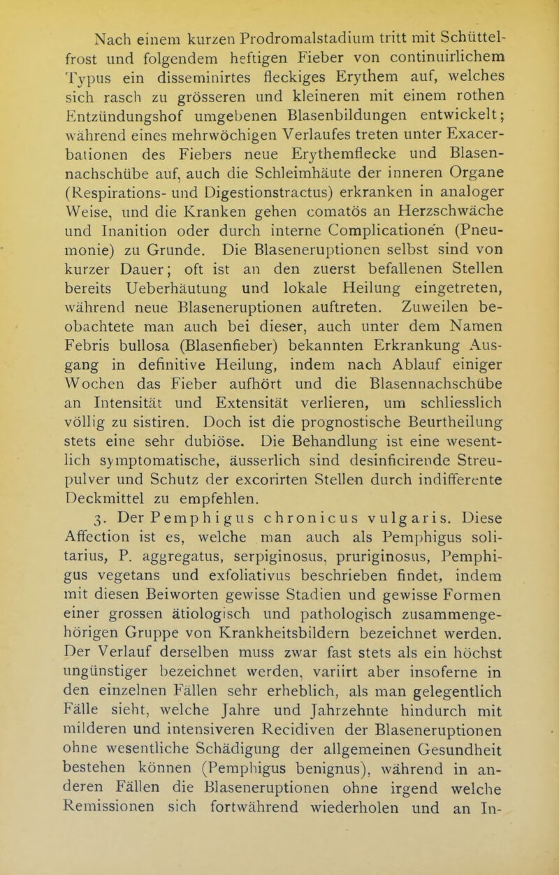 Nach einem kurzen Prodromalstadium tritt mit Schüttel- frost und folgendem heftigen Fieber von continuirlichem Typus ein disseminirtes fleckiges Erythem auf, welches sich rasch zu grösseren und kleineren mit einem rothen Entzündungshof umgebenen Blasenbildungen entwickelt; während eines mehrwöchigen Verlaufes treten unter Exacer- bationen des Fiebers neue Erythemflecke und Blasen- nachschübe auf, auch die Schleimhäute der inneren Organe (Respirations- und Digestionstractus) erkranken in analoger Weise, und die Kranken gehen comatös an Herzschwäche und Inanition oder durch interne Complicatione'n (Pneu- monie) zu Grunde. Die Blaseneruptionen selbst sind von kurzer Dauer; oft ist an den zuerst befallenen Stellen bereits Ueberhäutung und lokale Heilung eingetreten, während neue Blaseneruptionen auftreten. Zuweilen be- obachtete man auch bei dieser, auch unter dem Namen Febris bullosa (Blasenfieber) bekannten Erkrankung Aus- gang in definitive Heilung, indem nach Ablauf einiger Wochen das Fieber aufhört und die Blasennachschübe an Intensität und Extensität verlieren, um schliesslich völlig zu sistiren. Doch ist die prognostische Beurtheilung stets eine sehr dubiöse. Die Behandlung ist eine wesent- lich symptomatische, äusserlich sind desinficirende Streu- pulver und Schutz der excorirten Stellen durch indifferente Deckmittel zu empfehlen. 3. Der Pemphigus chronicus vulgaris. Diese Affection ist es, welche man auch als Pemphigus soli- tarius, P. aggregatus, serpiginosus, pruriginosus, Pemphi- gus vegetans und exfoliativus beschrieben findet, indem mit diesen Beiworten gewisse Stadien und gewisse Formen einer grossen ätiologisch und pathologisch zusammenge- hörigen Gruppe von Krankheitsbildern bezeichnet werden. Der Verlauf derselben muss zwar fast stets als ein höchst ungünstiger bezeichnet werden, variirt aber insoferne in den einzelnen Fällen sehr erheblich, als man gelegentlich Fälle sieht, welche Jahre und Jahrzehnte hindurch mit milderen und intensiveren Recidiven der Blaseneruptionen ohne wesentliche Schädigung der allgemeinen Gesundheit bestehen können (Pemphigus benignus), während in an- deren Fällen die Blaseneruptionen ohne irgend welche Re missionen sich fortwährend wiederholen und an In-