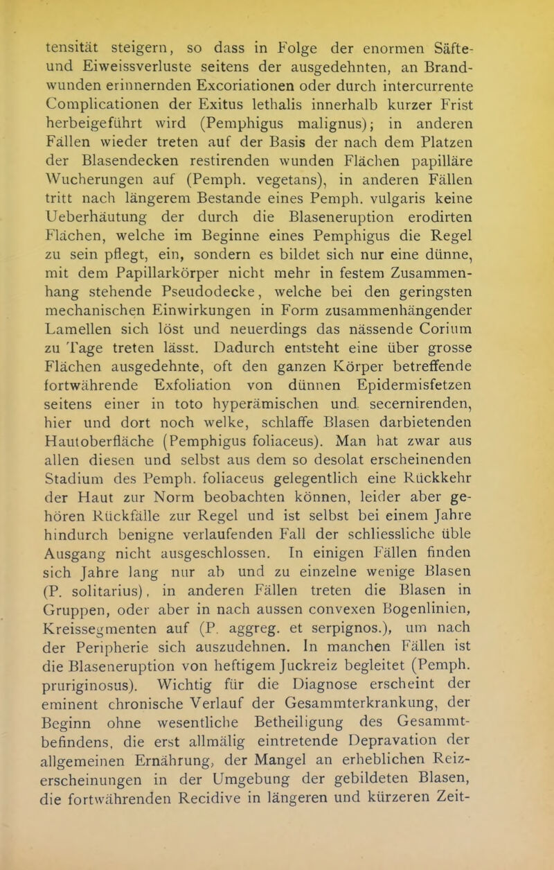 tensität steigern, so dass in Folge der enormen Säfte- und Eiweissverluste seitens der ausgedehnten, an Brand- wunden erinnernden Excoriationen oder durch intercurrente Complicationen der Exitus lethalis innerhalb kurzer Frist herbeigeführt wird (Pemphigus malignus); in anderen Fällen wieder treten auf der Basis der nach dem Platzen der Blasendecken restirenden wunden Flächen papilläre Wucherungen auf (Pemph. vegetans), in anderen Fällen tritt nach längerem Bestände eines Pemph. vulgaris keine Ueberhäutung der durch die Blaseneruption erodirten Flächen, welche im Beginne eines Pemphigus die Regel zu sein pflegt, ein, sondern es bildet sich nur eine dünne, mit dem Papillarkörper nicht mehr in festem Zusammen- hang stehende Pseudodecke, welche bei den geringsten mechanischen Einwirkungen in Form zusammenhängender Lamellen sich löst und neuerdings das nässende Corium zu Tage treten lässt. Dadurch entsteht eine über grosse Flächen ausgedehnte, oft den ganzen Körper betreffende fortwährende Exfoliation von dünnen Epidermisfetzen seitens einer in toto hyperämischen und secernirenden, hier und dort noch welke, schlaffe Blasen darbietenden Hautoberfläche (Pemphigus foliaceus). Man hat zwar aus allen diesen und selbst aus dem so desolat erscheinenden Stadium des Pemph. foliaceus gelegentlich eine Rückkehr der Haut zur Norm beobachten können, leider aber ge- hören Rückfälle zur Regel und ist selbst bei einem Jahre hindurch benigne verlaufenden Fall der schliessliche üble Ausgang nicht ausgeschlossen. In einigen Fällen finden sich Jahre lang nur ab und zu einzelne wenige Blasen (P. solitarius), in anderen Fällen treten die Blasen in Gruppen, oder aber in nach aussen convexen Bogenlinien, Kreissegmenten auf (P. aggreg. et serpignos.), um nach der Peripherie sich auszudehnen. In manchen Fällen ist die Blaseneruption von heftigem Juckreiz begleitet (Pemph. pruriginosus). Wichtig für die Diagnose erscheint der eminent chronische Verlauf der Gesammterkrankung, der Beginn ohne wesentHche Betheiligung des Gesammt- befindens, die erst allmälig eintretende Depravation der allgemeinen Ernährung, der Mangel an erheblichen Reiz- erscheinungen in der Umgebung der gebildeten Blasen, die fortwährenden Recidive in längeren und kürzeren Zeit-