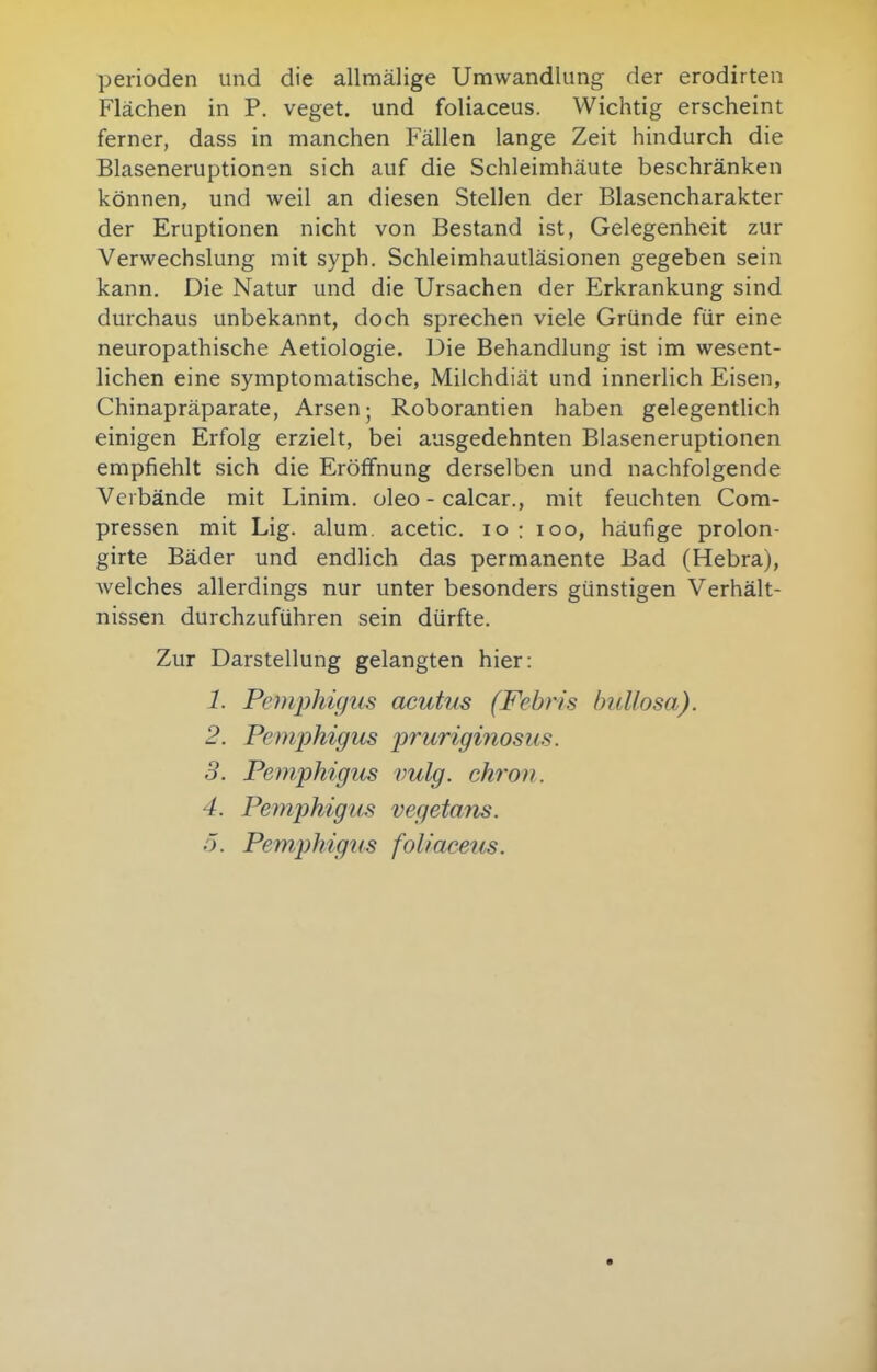 Perioden und die allmälige Umwandlung der erodirten Flächen in P. veget. und foliaceus. Wichtig erscheint ferner, dass in manchen Fällen lange Zeit hindurch die Blaseneruptionen sich auf die Schleimhäute beschränken können, und weil an diesen Stellen der Blasencharakter der Eruptionen nicht von Bestand ist, Gelegenheit zur Verwechslung mit syph. Schleimhautläsionen gegeben sein kann. Die Natur und die Ursachen der Erkrankung sind durchaus unbekannt, doch sprechen viele Gründe für eine neuropathische Aetiologie. Die Behandlung ist im wesent- lichen eine symptomatische, Milchdiät und innerlich Eisen, Chinapräparate, Arsen; Roborantien haben gelegentlich einigen Erfolg erzielt, bei ausgedehnten Blaseneruptionen empfiehlt sich die Eröffnung derselben und nachfolgende Verbände mit Linim. oleo - calcar., mit feuchten Com- pressen mit Lig. alum, acetic. lo ; loo, häufige prolon- girte Bäder und endlich das permanente Bad (Hebra), Avelches allerdings nur unter besonders günstigen Verhält- nissen durchzuführen sein dürfte. Zur Darstellung gelangten hier: 1. Pemphigus acutus (Febris bullosa). 2. Pemphigus pi'uriginosus. 3. Pemphigus vulg. chron. 4. Pemphigus vegetans, ö. Pemphigus foliaceus.