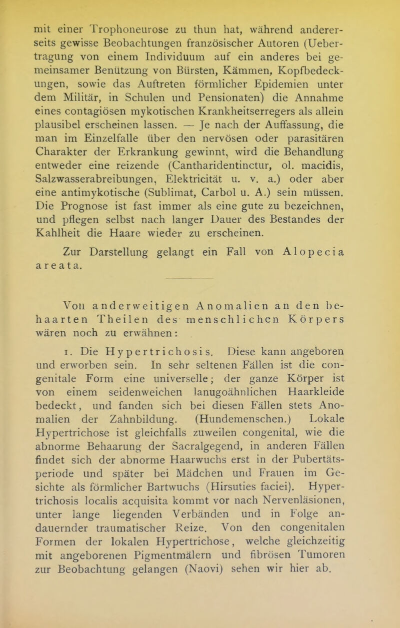 mit einer Trophoneurose zu thun hat, während anderer- seits gewisse Beobachtungen französischer Autoren (Ueber- tragung von einem Individuum auf ein anderes bei ge- meinsamer Benützung von Bürsten, Kämmen, Kopfbedeck- ungen, sowie das Auftreten förmlicher Epidemien unter dem Militär, in Schulen und Pensionaten) die Annahme eines contagiösen mykotischen Krankheitserregers als allein plausibel erscheinen lassen. — Je nach der Auffassung, die man im Einzelfalle über den nervösen oder parasitären Charakter der Erkrankung gewinnt, wird die Behandlung entweder eine reizende (Cantharidentinctur, ol. macidis, Salzwasserabreibungen, Elektricität u. v. a.) oder aber eine antimykotische (Sublimat, Carbol u. A.) sein müssen. Die Prognose ist fast immer als eine gute zu bezeichnen, und pflegen selbst nach langer Dauer des Bestandes der Kahlheit die Haare wieder zu erscheinen. Zur Darstellung gelangt ein Fall von Alopecia areata. Von anderweitigen Anomalien an den be- haarten Theilen des menschlichen Körpers wären noch zu erwähnen: I. Die Hypertrichosis. Diese kann angeboren und erworben sein. In sehr seltenen Fällen ist die con- genitale Form eine universelle; der ganze Körper ist von einem seidenweichen lanugoähnlichen Haarkleide bedeckt, und fanden sich bei diesen Fällen stets Ano- malien der Zahnbildung. (Hundemenschen.) Lokale Hypertrichose ist gleichfalls zuweilen congenital, wie die abnorme Behaarung der Sacralgegend, in anderen Fällen findet sich der abnorme Haarwuchs erst in der Pubertäts- periode und später bei Mädchen und Frauen im Ge- sichte als förmlicher Bartwuchs (Hirsuties faciei). Hyper- trichosis localis acquisita kommt vor nach Nervenläsionen, unter lange liegenden Verbänden und in Folge an- dauernder traumatischer Reize. Von den congenitalen Formen der lokalen Hypertrichose, welche gleichzeitig mit angeborenen Pigmentmälern und fibrösen Tumoren zur Beobachtung gelangen (Naovi) sehen wir hier ab.