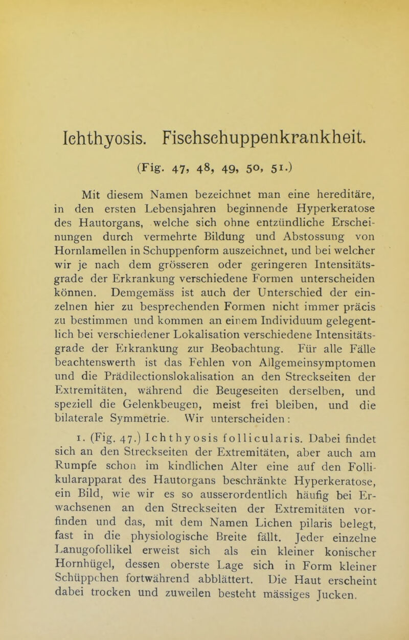 Ichthyosis. Fisehsehuppenkrankheit. (Fig. 47, 48, 49, 50, 51.) Mit diesem Namen bezeichnet man eine hereditäre, in den ersten Lebensjahren beginnende Hyperkeratose des Hautorgans, welche sich ohne entzündliche Erschei- nungen durch vermehrte Bildung und Abstossung von Hornlamellen in Schuppenform auszeichnet, und bei welcher wir je nach dem grösseren oder geringeren Intensitäts- grade der Erkrankung verschiedene Formen unterscheiden können. Demgemäss ist auch der Unterschied der ein- zelnen hier zu besprechenden Formen nicht immer präcis zu bestimmen und kommen an einem Individuum gelegent- lich bei verschiedener Lokalisation verschiedene Intensitäts- grade der Erkrankung zur Beobachtung. Für alle Fälle beachtenswerth ist das Fehlen von Allgemeinsymptomen und die Prädilectionslokalisation an den Streckseiten der Extremitäten, während die Beugeseiten derselben, und speziell die Gelenkbeugen, meist frei bleiben, und die bilaterale Symmetrie. Wir unterscheiden : I. (Fig. 47.) Ichthyosis follicularis. Dabei findet sich an den Streckseiten der Extremitäten, aber auch am Rumpfe schon im kindUchen Alter eine auf den Folli- kularapparat des Hautorgans beschränkte Hyperkeratose, ein Bild, wie wir es so ausserordentlich häufig bei Er- wachsenen an den Streckseiten der Extremitäten vor- finden und das, mit dem Namen Liehen pilaris belegt, fast in die physiologische Breite fällt. Jeder einzelne Lanugofollikel erweist sich als ein kleiner konischer Hornhügel, dessen oberste Lage sich in Form kleiner Schüppchen fortwährend abblättert. Uie Haut erscheint dabei trocken und zuweilen besteht mässiges Jucken.