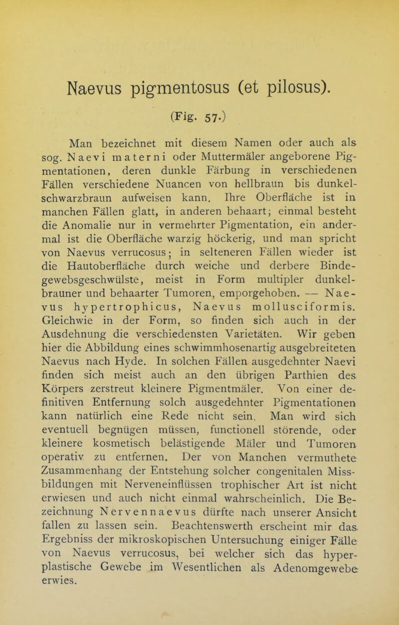 Naevus pigmentosus (et pilosus). (Fig. 57.) Man bezeichnet mit diesem Namen oder auch als sog. Naevi materni oder Muttermäler angeborene Pig- mentationen, deren dunkle Färbung in verschiedenen Fällen verschiedene Nuancen von hellbraun bis dunkel- schwarzbraun aufweisen kann. Ihre Oberfläche ist in manchen Fällen glatt, in anderen behaart; einmal besteht die Anomalie nur in vermehrter Pigmentation, ein ander- mal ist die Oberfläche warzig höckerig, und man spricht von Naevus verrucosus; in selteneren Fällen wieder ist die Hautoberfläche durch weiche und derbere Binde- gewebsgeschwülste, meist in Form multipler dunkel- brauner und behaarter Tumoren, emporgehoben. — Nae- vus hypertrophicus, Naevus mollusciformis. Gleichwie in der Form, so finden sich auch in der Ausdehnung die verschiedensten Varietäten. Wir geben hier die Abbildung eines schwimmhosenartig ausgebreiteten Naevus nach Hyde. In solchen Fällen ausgedehnter Naevi finden sich meist auch an den übrigen Parthien des Körpers zerstreut kleinere Pigmentmäler. Von einer de- finitiven Entfernung solch ausgedehnter Pigmentationen kann natürlich eine Rede nicht sein. Man wird sich eventuell begnügen müssen, functionell störende, oder kleinere kosmetisch belästigende Mäler und Tumoren operativ zu entfernen. Der von Manchen vermuthete Zusammenhang der Entstehung solcher congenitalen Miss- bildungen mit Nerveneinflüssen trophischer Art ist nicht erwiesen und auch nicht einmal wahrscheinlich. Die Be- zeichnung Nervennaevus dürfte nach unserer Ansicht fallen zu lassen sein. Beachtenswerth erscheint mir das. Ergebniss der mikroskopischen Untersuchung einiger Fälle von Naevus verrucosus, bei welcher sich das hyper- plastische Gewebe im Wesentlichen als Adenomgewebe erwies.