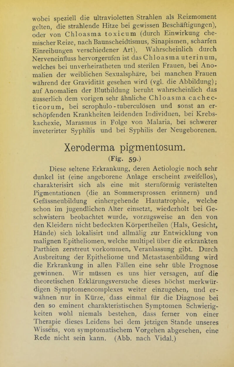 wobei speziell die ultravioletten Strahlen als Reizmoment gelten, die strahlende Hitze bei gewissen Beschäftigungen), oder von Chloasma toxiciim (durch Einwirkung che- mischer Reize, nach Baunscheidtismus, Sinapismen, scharfen Einreibungen verschiedener Art). Wahrscheinlich durch Nerveneinfluss hervorgerufen ist das Chloasma uterinum, welches bei unverheiratheten und sterilen Frauen, bei Ano- malien der weiblichen Sexualsphäre, bei manchen Frauen während der Gravidität gesehen wird (vgl. die Abbildung); auf Anomalien der Blutbildung beruht wahrscheinlich das äusserlich dem vorigen sehr ähnliche Chloasma cachec- ticorum, bei scrophulo - tuberculösen und sonst an er- schöpfenden Krankheiten leidenden Individuen, bei Krebs- kachexie, Marasmus in Folge von Malaria, bei schwerer inveterirter Syphilis und bei Syphilis der Neugeborenen. Xeroderma pig-mentosum. (Fig. 59-) Diese seltene Erkrankung, deren Aetiologie noch sehr dunkel ist (eine angeborene Anlage erscheint zweifellos), charakterisirt sich als eine mit sternförmig verästelten Pigmentationen (die an Sommersprossen erinnern) und Gefässneubildung einhergehende Hautatrophie, welche schon im jugendlichen Alter einsetzt, wiederholt bei Ge- schwistern beobachtet wurde, vor2Ugsweise an den von den Kleidern nicht bedeckten Körpertheilen (Hals, Gesicht, Hände) sich lokalisirt und allmälig zur Entwicklung von malignen Epitheliomen, welche multipel über die erkrankten Parthien zerstreut vorkommen, Veranlassung gibt. Durch Ausbreitung der Epitheliome und Metastasenbildung wird die Erkrankung in allen Fällen eine sehr üble Prognose gewinnen. Wir müssen es uns hier versagen, auf die theoretischen Erklärungsversuche dieses höchst merkwür- digen Symptomencomplexes weiter einzugehen, und er- wähnen nur in Kürze, dass einmal für die Diagnose bei den so eminent charakteristischen Symptomen Schwierig- keiten wohl niemals bestehen, dass ferner von einer Therapie dieses Leidens bei dem jetzigen Stande unseres Wissens, von symptomatischem Vorgehen abgesehen, eine Rede nicht sein kann. (Abb. nach Vidal.)