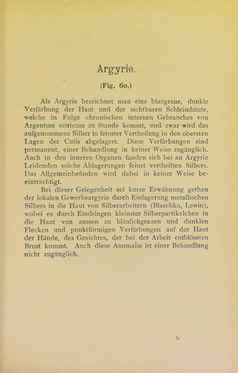 Argyrie. (Fig. 60.) Als Arg\'rie bezeichnet man eine blaiigraue, dunkle Verfärbung der Haut und der sichtbaren Schleimhäute, welche in Folge chronischen internen Gebrauches von Argentum nitricum zu Stande kommt, und zwar wird das aufgenommene Silber in feinster Vertheilung in den obersten Lagen der Cutis abgelagert. Diese Verfärbungen sind permanent, einer Behandlung in keiner Weise zugänglich. Auch in den inneren Organen fanden sich bei an Argyrie Leidenden solche Ablagerungen feinst vertheilten Silbers. Das Allgemeinbefinden wird dabei in keiner Weise be- einträchtigt. Bei dieser Gelegenheit sei kurze Erwähnung gethan der lokalen Gewerbeargyrie durch Einlagerung metallischen Silbers in die Haut von Silberarbeitern (Blaschko, Lewin), wobei es durch Eindringen kleinster Silberpartikelchen in die Haut von aussen zu bläulichgrauen und dunklen Flecken und punktförmigen Verfärbungen auf der Haut der Hände, des Gesichtes, der bei der Arbeit entblössten Brust kommt. Auch diese Anomalie ist einer Behandlung nicht zugänglich. b