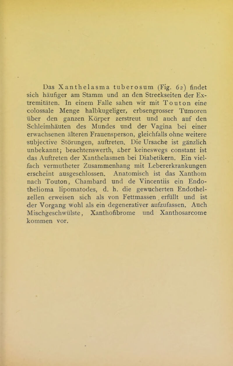 Das Xanthelasma tuberosum (Fig. 62) findet sich häufiger am Stamm und an den Streckseiten der Ex- tremitäten. In einem Falle sahen wir mit Touton eine colossale Menge halbkugeliger, erbsengrosser Tumoren über den ganzen Körper zerstreut und auch auf den Schleimhäuten des Mundes und der Vagina bei einer erwachsenen älteren Frauensperson, gleichfalls ohne weitere subjective Störungen, auftreten. Die Ursache ist gänzlich unbekannt; beachtenswerth, aber keineswegs constant ist das Auftreten der Xanthelasmen bei Diabetikern. Ein viel- fach vermutheter Zusammenhang mit Lebererkrankungen erscheint ausgeschlossen. Anatomisch ist das Xanthom nach Touton, Chambard und de Vincentiis ein Endo- thelioma lipomatodes, d. h. die gewucherten Endothel- zellen erweisen sich als von Fettmassen erfüllt und ist der Vorgang wohl als ein degenerativer aufzufassen. Auch Mischgeschwülste, Xanthofibrome und Xanthosarcome kommen vor.