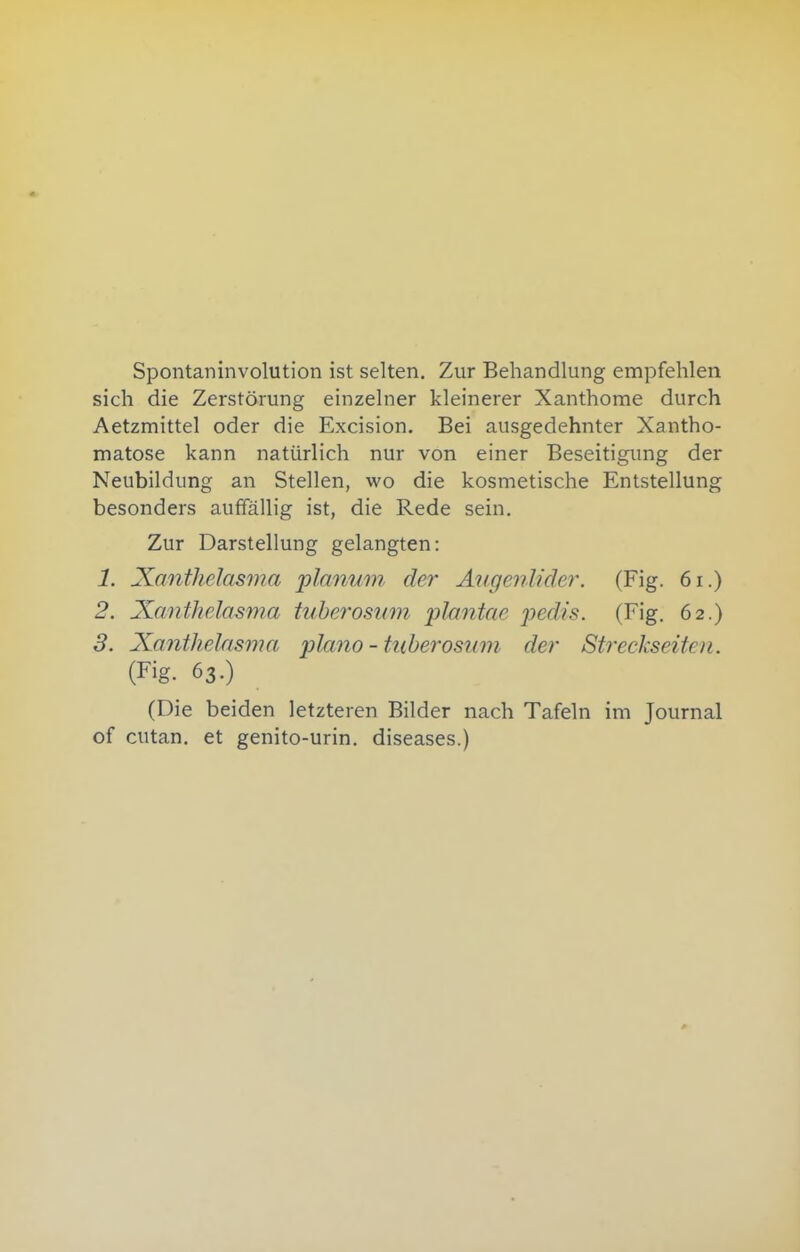 Spontaninvolution ist selten. Zur Behandlung empfehlen sich die Zerstörung einzelner kleinerer Xanthome durch Aetzmittel oder die Excision. Bei ausgedehnter Xantho- matose kann natürlich nur von einer Beseitigung der Neubildung an Stellen, wo die kosmetische Entstellung besonders auffällig ist, die Rede sein. Zur Darstellung gelangten: 1. Xanthelasma planum der Augenlider. (Fig. 6i.) 2. Xanthelasma tuberosum j^lcmtae ])edis. (Fig. 62.) 3. Xanthelasma piano - tuberosum der Streckseiten. (Fig. 63.) (Die beiden letzteren Bilder nach Tafeln im Journal of cutan. et genito-urin. diseases.)