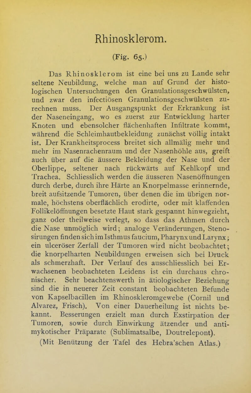 Rhinosklerom. (Fig. 65.) Das Rhinosklerom ist eine bei uns zu Lande sehr seltene Neubildung, welche man auf Grund der histo- logischen Untersuchungen den Granulationsgeschwülsten, und zwar den infectiösen Granulationsgeschwülsten zu- rechnen muss. Der Ausgangspunkt der Erkrankung ist der Naseneingang, wo es zuerst zur Entwicklung harter Knoten und ebensolcher flächenhaften Infiltrate kommt, während die Schleimhautbekleidung zunächst völlig intakt ist. Der Krankheitsprocess breitet sich allmälig mehr und mehr im Nasenrachenraum und der Nasenhöhle aus, greift auch über auf die äussere Bekleidung der Nase und der Oberlippe, seltener nach rückwärts auf Kehlkopf und Trachea. Schliesslich werden die äusseren Nasenöfinungen durch derbe, durch ihre Härte an Knorpelmasse erinnernde, breit aufsitzende Tumoren, über denen die im übrigen nor- male, höchstens oberflächlich erodirte, oder mit klaff'enden Follikelöffnungen besetzte Haut stark gespannt hinwegzieht, ganz oder theilweise verlegt, so dass das Athmen durch die Nase unmöglich wird; analoge Veränderungen, Steno- sirungen finden sichimlsthmus faucium, Pharynxund Larynx; ein ulceröser Zerfall der Tumoren wird nicht beobachtet; die knorpelharten Neubildungen erweisen sich bei Druck als schmerzhaft. Der Verlauf des ausschliesslich bei Er- wachsenen beobachteten Leidens ist ein durchaus chro- nischer. Sehr beachtenswerth in ätiologischer Beziehung sind die in neuerer Zeit constant beobachteten Befunde von Kapselbacillen im Rhinoskleromgewebe (Cornil und Alvarez, Frisch). Von einer Dauerheilung ist nichts be- kannt. Besserungen erzielt man durch Exstirpation der Tumoren, sowie durch Einwirkung ätzender und anti- mykotischer Präparate (Sublimatsalbe, Doutrelepont). (Mit Benützung der Tafel des Hebra'schen Atlas.)