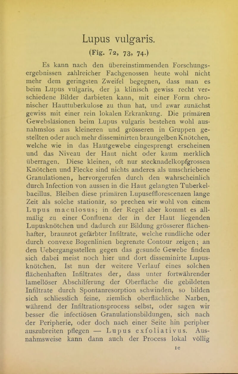 Lupus vulgaris. (Fig. 72, 73, 74.) Es kann ncach den übereinstimmenden Forschungs- ergebnissen zahlreicher Fachgenossen heute wohl nicht mehr dem geringsten Zweifel begegnen, dass man es beim Lupus vulgaris, der ja klinisch gewiss recht ver- schiedene Bilder darbieten kann, mit einer Form chro- nischer Hauttuberkulose zu thun hat, und zwar zunächst gewiss mit einer rein lokalen Erkrankung. Die primären Gewebsläsionen beim Lupus vulgaris bestehen wohl aus- nahmslos aus kleineren und grösseren in Gruppen ge- stellten oder auch mehr disseminirten braungelben Knötchen, welche wie in das Hautgewebe eingesprengt erscheinen und das Niveau der Haut nicht oder kaum merklich überragen. Diese kleinen, oft nur stecknadelkopfgrossen Knötchen und Flecke sind nichts anderes als umschriebene Granulationen, hervorgerufen durch den wahrscheinlich durch Infection von aussen in die Haut gelangten Tuberkel- bacillus. Bleiben diese primären Lupusefflorescenzen lange Zeit als solche stationär, so prechen wir wohl von einem Lupus maculosus; in der Regel aber kommt es all- mälig zu einer Confluenz der in der Haut liegenden Lupusknötchen und dadurch zur Bildung grösserer flächen- hafter, braunrot gefärbter Infiltrate, welche rundliche oder durch convexe Bogenlinien begrenzte Contour zeigen; an den Uebergangsstellen gegen das gesunde Gewebe finden sich dabei meist noch hier und dort disseminirte Lupus- knötchen. Ist nun der weitere Verlauf eines solchen flächenhaften Infiltrates der, dass unter fortwährender lamellöser Abschilferung der Oberfläche die gebildeten Infiltrate durch Spontanresorption schwinden, so bilden sich schliessUch feine, ziemlich oberflächliche Narben, während der Infiltrationsprocess selbst, oder sagen wir besser die infectiösen Granulationsbildungen, sich nach der Peripherie, oder doch nach einer Seite hin peripher auszubreiten pflegen — Lupus exfoliativus. Aus- nahmsweise kann dann auch der Process lokal völlig le