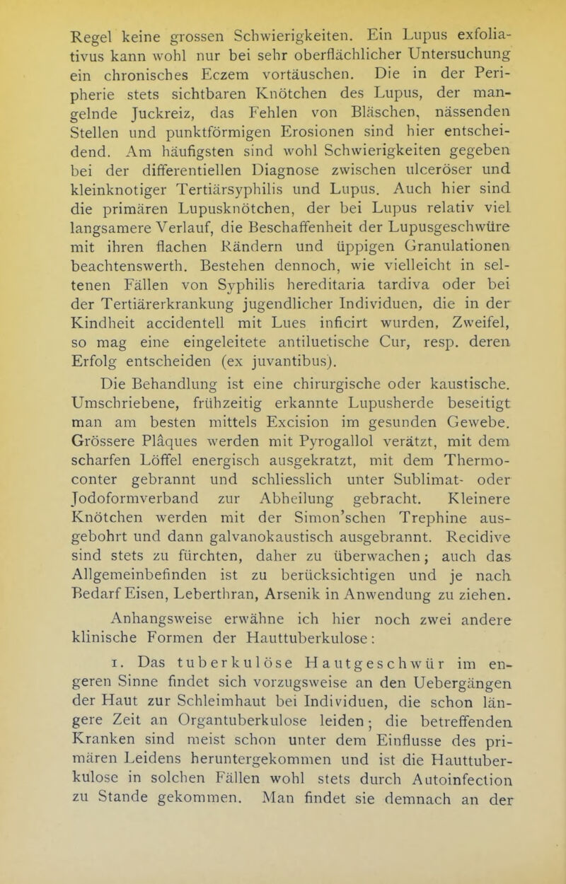 Regel keine grossen Schwierigkeiten. Ein Lupus exfolia- tivus kann wohl nur bei sehr oberflächlicher Untersuchung ein chronisches Eczem vortäuschen. Die in der Peri- pherie stets sichtbaren Knötchen des Lupus, der man- gelnde Juckreiz, das Fehlen von Bläschen, nässenden Stellen und punktförmigen Erosionen sind hier entschei- dend. Am häufigsten sind wohl Schwierigkeiten gegeben bei der differentiellen Diagnose zwischen ulceröser und kleinknotiger Tertiärsyphilis und Lupus. Auch hier sind die primären Lupusknötchen, der bei Lupus relativ viel langsamere Verlauf, die Beschaffenheit der Lupusgeschwüre mit ihren flachen Rändern und üppigen Granulationen beachtenswerth. Bestehen dennoch, wie vielleicht in sel- tenen Fällen von Syphilis hereditaria tardiva oder bei der Tertiärerkrankung jugendlicher Individuen, die in der Kindheit accidentell mit Lues inficirt wurden, Zweifel, so mag eine eingeleitete antiluetische Cur, resp. deren Erfolg entscheiden (ex juvantibus). Die Behandlung ist eine chirurgische oder kaustische. Umschriebene, frühzeitig erkannte Lupusherde beseitigt man am besten mittels Excision im gesunden Gewebe. Grössere Plaques werden mit Pyrogallol verätzt, mit dem scharfen Löffel energisch ausgekratzt, mit dem Thermo- conter gebrannt und schliesslich unter Sublimat- oder Jodoformverband zur Abheilung gebracht. Kleinere Knötchen werden mit der Simon'schen Trephine aus- gebohrt und dann galvanokaustisch ausgebrannt. Recidive sind stets zu fürchten, daher zu überwachen; auch das Allgemeinbefinden ist zu berücksichtigen und je nach Bedarf Eisen, Lebertliran, Arsenik in Anwendung zu ziehen. Anhangsweise erwähne ich hier noch zwei andere klinische Formen der Hauttuberkulose: I. Das tuberkulöse Hautgeschwür im en- geren Sinne findet sich vorzugsweise an den Uebergängen der Haut zur Schleimhaut bei Individuen, die schon län- gere Zeit an Organtuberkulose leiden; die betreffenden Kranken sind meist schon unter dem Einflüsse des pri- mären Leidens heruntergekommen und ist die Hauttuber- kulose in solchen Fällen wohl stets durch Autoinfection zu Stande gekommen. Man findet sie demnach an der