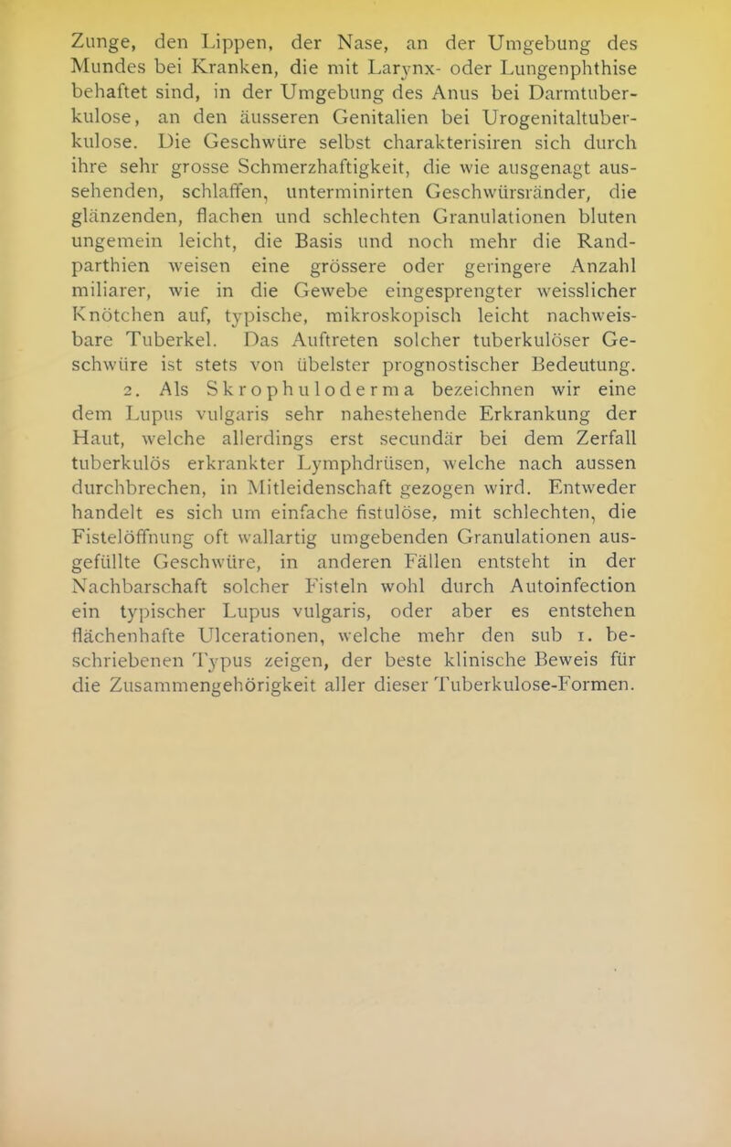 Zunge, den Lippen, der Nase, an der Umgebung des Mundes bei Kranken, die mit Larynx- oder Lungenphthise behaftet sind, in der Umgebung des Anus bei Darmtuber- kulose, an den äusseren Genitalien bei Urogenitaltuber- kulose. Die Geschwüre selbst charakterisiren sich durch ihre sehr grosse Schmerzhaftigkeit, die wie ausgenagt aus- sehenden, schlaffen, unterminirten Geschwürsränder, die glänzenden, flachen und schlechten Granulationen bluten ungemein leicht, die Basis und noch mehr die Rand- parthien weisen eine grössere oder geringere Anzahl miliarer, wie in die Gewebe eingesprengter weisslicher Knötchen auf, typische, mikroskopisch leicht nachweis- bare Tuberkel. Das Auftreten solcher tuberkulöser Ge- schwüre ist stets von übelster prognostischer Bedeutung. 2. Als Skrophuloderma bezeichnen wir eine dem Lupus vulgaris sehr nahestehende Erkrankung der Haut, welche allerdings erst secundär bei dem Zerfall tuberkulös erkrankter Lymphdrüsen, welche nach aussen durchbrechen, in Mitleidenschaft gezogen wird. Entweder handelt es sich um einfache fistulöse, mit schlechten, die Fistelöfifnung oft wallartig umgebenden Granulationen aus- gefüllte Geschwüre, in anderen Fällen entsteht in der Nachbarschaft solcher Fisteln wohl durch Autoinfection ein typischer Lupus vulgaris, oder aber es entstehen flächenhafte Ulcerationen, welche mehr den sub i. be- schriebenen Typus zeigen, der beste klinische Beweis für die Zusammengehörigkeit aller dieser Tuberkulose-Formen.