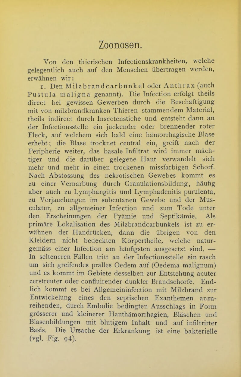 Zoonosen. Von den thierischen Infectionskrankheiten, welche gelegentlich auch auf den Menschen übertragen werden, erwähnen wir: I, Den Milzbrandcarbunkel oder Anthrax (auch Pustula maligna genannt). Die Infection erfolgt theils direct bei gewissen Gewerben durch die Beschäftigung mit von milzbrandkranken Thieren stammendem Material, theils indirect durch Insectenstiche und entsteht dann an der Infectionsstelle ein juckender oder brennender roter Fleck, auf welchem sich bald eine hämorrhagische Blase erhebt; die Blase trocknet central ein, greift nach der Peripherie weiter, das basale Infiltrat wird immer mäch- tiger und die darüber gelegene Haut verwandelt sich mehr und mehr in einen trockenen missfarbigen Schorf. Nach Abstossung des nekrotischen Gewebes kommt es zu einer Vernarbung durch Granulationsbildung, häufig aber auch zu Lymphangitis und Ljrmphadenitis purulenta, zu Verjauchungen im subcutanen Gewebe und der Mus- culatur, zu allgemeiner Infection und zum Tode unter den Erscheinungen der Pyämie und Septikämie. Als primäre Lokalisation des Milzbrandcarbunkels ist zu er- wähnen der Handrücken, dann die übrigen von den Kleidern nicht bedeckten Körpertheile, welche natur- gemäss einer Infection am häufigsten ausgesetzt sind. — In selteneren Fällen tritt an der Infectionsstelle ein rasch um sich greifendes pralles Oedem auf (Oedema malignum) und es kommt im Gebiete desselben zur Entstehung acuter zerstreuter oder confluirender dunkler Brandschorfe. End- lich kommt es bei Allgemeininfection mit Milzbrand zur Entwickelung eines den septischen Exanthemen anzu- reihenden, durch Embolie bedingten Ausschlags in Form grösserer und kleinerer Hauthämorrhagien, Bläschen und Blasenbildungen mit blutigem Inhalt und auf infiltrirter Basis. Die Ursache der Erkrankung ist eine bakterielle (vgl. Fig. 94).