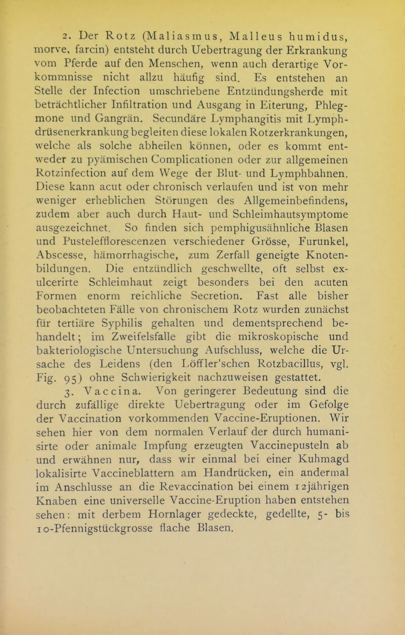 2. Der Rotz (Maliasmus, Malleus humidus, morve. farcin) entsteht durch Uebertragung der Erkrankung vom Pferde auf den Menschen, wenn auch derartige Vor- kommnisse nicht allzu häufig sind. Es entstehen an Stelle der Infection umschriebene Entzündungsherde mit beträchtlicher Infiltration und Ausgang in Eiterung, Phleg- mone und Gangrän. Secundäre Lymphangitis mit Lymph- drüsenerkrankung begleiten diese lokalen Rotzerkrankungen, welche als solche abheilen können, oder es kommt ent- weder zu pyämischen Complicationen oder zur allgemeinen Rotzinfection auf dem Wege der Blut- und Lymphbahnen. Diese kann acut oder chronisch verlaufen und ist von mehr weniger erheblichen Störungen des Allgemeinbefindens, zudem aber auch durch Haut- und Schleimhautsymptome ausgezeichnet. So finden sich pemphigusähnliche Blasen und Pustelefflorescenzen verschiedener Grösse, Furunkel, Abscesse, hämorrhagische, zum Zerfall geneigte Knoten- bildungen. Die entzündlich geschwellte, oft selbst ex- ulcerirte Schleimhaut zeigt besonders bei den acuten Formen enorm reichliche Secretion. Fast alle bisher beobachteten Fälle von chronischem Rotz wurden zunächst für tertiäre Syphilis gehalten und dementsprechend be- handelt ; im Zweifelsfalle gibt die mikroskopische und bakteriologische Untersuchung Aufschluss, welche die Ur- sache des Leidens (den Löffler'schen Rotzbacillus, vgl. Fig. 95) ohne Schwierigkeit nachzuweisen gestattet. 3. Vaccina. Von geringerer Bedeutung sind die durch zufällige direkte Uebertragung oder im Gefolge der Vaccination vorkommenden Vaccine-Eruptionen. Wir sehen hier von dem normalen Verlauf der durch humani- sirte oder animale Impfung erzeugten Vaccinepusteln ab und erwähnen nur, dass wir einmal bei einer Kuhmagd lokalisirte Vaccineblattern am Handrücken, ein andermal im Anschlüsse an die Revaccination bei einem 12jährigen Knaben eine universelle Vaccine-Eruption haben entstehen sehen: mit derbem Hornlager gedeckte, gedellte, 5- bis lo-Pfennigstückgrosse flache Blasen.