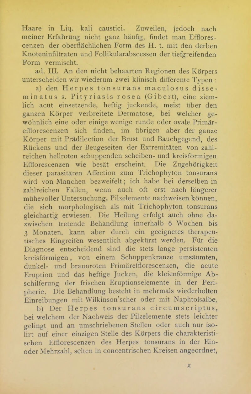 Haare in Liq. kali caustici. Zuweilen, jedoch nach meiner Erfahrung nicht ganz häufig, findet man Efflores- cenzen der oberfiächhchen Form des H. t. mit den derben Knoteninfiltraten und FoUikularabscessen der tiefgreifenden Form vermischt. ad. III. An den nicht behaarten Regionen des Körpers unterscheiden wir wiederum zwei kUnisch difterente Typen : a) den Herpes tonsurans raaculosus disse- minatus s. Pityriasis rosea (Gibert), eine ziem- lich acut einsetzende, heftig juckende, meist über den ganzen Körper verbreitete Dermatose, bei welcher ge- wöhnlich eine oder einige wenige runde oder ovale Primär- efflorescenzen sich finden, im übrigen aber der ganze Körper mit Prädilection der Brust und Bauchgegend, des Rückens und der Beugeseiten der Extremitäten von zahl- reichen hellroten schuppenden Scheiben- und kreisförmigen Efrtorescenzen wie besät erscheint. Die Zugehörigkeit dieser parasitären Affection zum Trichophyton tonsurans wird von Manchen bezweifelt; ich habe bei derselben in zahlreichen Fällen, wenn auch oft erst nach längerer mühevoller Untersuchung, Pihelemente nachweisen können, die sich morphologisch als mit Trichophyton tonsurans gleichartig erwiesen. Die Heilung erfolgt auch ohne da- zwischen tretende Behandlung innerhalb 6 Wochen bis 3 Monaten, kann aber durch ein geeignetes therapeu- tisches Eingreifen wesentlich abgekürzt werden. Für die Diagnose entscheidend sind die stets lange persistenten kreisförmigen, von einem Schuppenkranze umsäumten, dunkel- und braunroten Primärefflorescenzen, die acute Eruption und das heftige Jucken, die kleienförmige Ab- schilferung der frischen Eruptionselemente in der Peri- pherie. Die Behandlung besteht in mehrmals wiederholten Einreibungen mit Wilkinson'scher oder mit Naphtolsalbe. b) Der Herpes tonsurans circumscriptus, bei welchem der Nachweis der Pilzelemente stets leichter gelingt und an umschriebenen Stellen oder auch nur iso- lirt auf einer einzigen Stelle des Körpers die charakteristi- schen Efflorescenzen des Herpes tonsurans in der Ein- oder Mehrzahl, selten in concentrischen Kreisen angeordnet, S