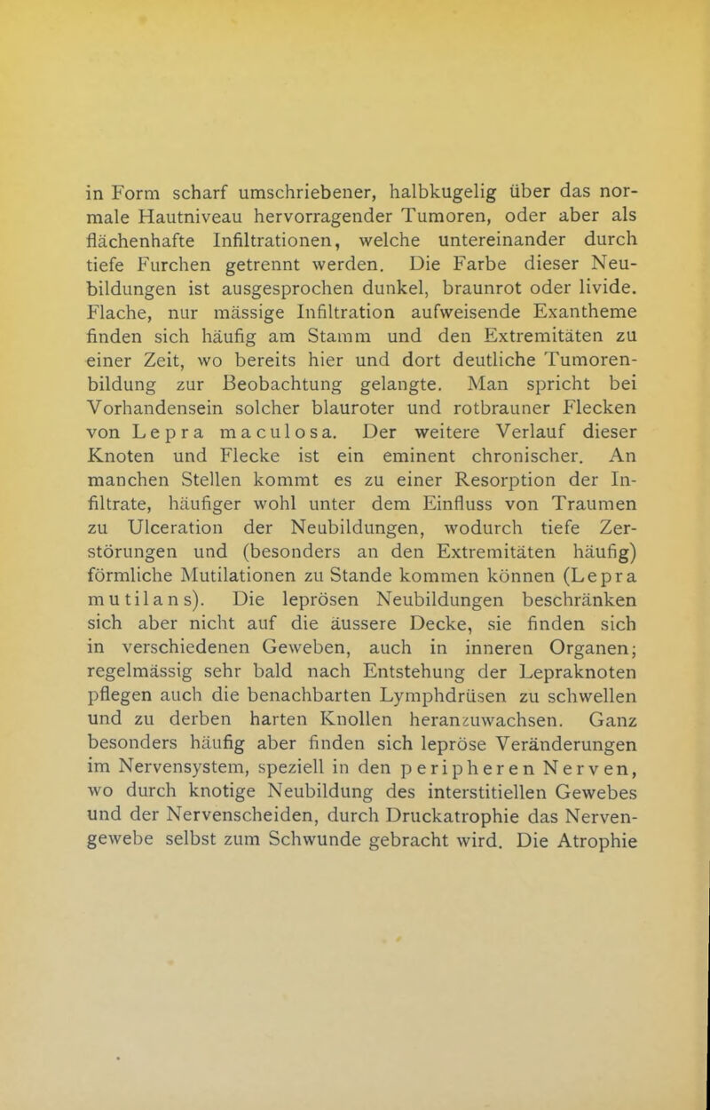 in Form scharf umschriebener, halbkugelig über das nor- male Hautniveau hervorragender Tumoren, oder aber als flächenhafte Infiltrationen, welche untereinander durch tiefe Furchen getrennt werden. Die Farbe dieser Neu- bildungen ist ausgesprochen dunkel, braunrot oder livide. Flache, nur massige Infiltration aufweisende Exantheme finden sich häufig am Stamm und den Extremitäten zu einer Zeit, wo bereits hier und dort deutliche Tumoren- bildung zur Beobachtung gelangte. Man spricht bei Vorhandensein solcher blauroter und rotbrauner Flecken von Lepra maculosa. Der weitere Verlauf dieser Knoten und Flecke ist ein eminent chronischer. An manchen Stellen kommt es zu einer Resorption der In- filtrate, häufiger wohl unter dem Einfluss von Traumen zu Ulceration der Neubildungen, wodurch tiefe Zer- störungen und (besonders an den Extremitäten häufig) förmliche Mutilationen zu Stande kommen können (Lepra mutilans). Die leprösen Neubildungen beschränken sich aber nicht auf die äussere Decke, sie finden sich in verschiedenen Geweben, auch in inneren Organen; regelmässig sehr bald nach Entstehung der Lepraknoten pflegen auch die benachbarten Lymphdrüsen zu schwellen und zu derben harten Knollen heranzuwachsen. Ganz besonders häufig aber finden sich lepröse Veränderungen im Nervensystem, speziell in den peripheren Nerven, wo durch knotige Neubildung des interstitiellen Gewebes und der Nervenscheiden, durch Druckatrophie das Nerven- gewebe selbst zum Schwunde gebracht wird. Die Atrophie