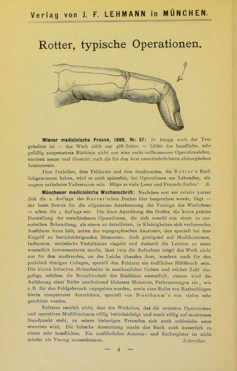 Rotter, typische Operationen. Wiener medicinische Presse, 1888, Nr. 57: So knapp auch der Text gehalten ist — das Werk zählt nur 388 Seiten — bildet das handliche, sehr gefällig ausgestattete Büchlein nicht nur eine recht vollkommene Operationslehre, sondern nennt und illuslrirt auch die für den Arzt unentbehrlichsten chirurgischen Instrumente. Dem Praktiker, dem Feldarzte und dem Studirenden, die Rott er's Buch liebgewonnen haben, wird es auch späterhin, bei Operationen am Lebenden, ein ungern entbehrtes Vademecum sein Möge es viele Leser und Freunde finden ! B. MUnChener medicinische WociienSCtirift: Nachdem erst vor relativ kurzer Zeit die 2. Auflage des Rotter'schen Buches hier besprochen wurde, liegt — der beste Beweis für die allgemeine Anerkennung der Vorzüge des Werkchens — schon die 3. Auflage vor. Die klare Anordnung des Stoffes, die kurze präcise Darstellung der verschiedenen Operationen, die sich sowohl von einer zu cur- sorischen Behandlung, als einem zu detaillirten, in Kleinigkeiten sich verlierenden Ausführen ferne hält, neben der topographischen Anatomie, den speciell bei dem Eingriff zu berücksichtigenden Momenten, doch genügend auf Modificationen, Indication, statistische Verhältnisse eingeht und dadurch die Leetüre zu einer wesentlich interessanteren macht, lässt (wie die Aufnahme zeigt) das Werk nicht nur für den studirenden, an der Leiche übenden Arzt, sondern auch für den praktisch thätigen Collegen, speciell den Feldarzt ein treffliches Hülfsbuch sein. Die klaren hübschen Holzschnitte in anschanlicher Grösse und reicher Zahl ein- gefügt, erhöhen die Brauchbarkeit des Büchleins wesentlich; ebenso wird die Anführung einer Reihe anscheinend kleinerer Momente, Verbesserungen etc , wie z.B. für den Feldgebrauch angegeben wurden, sowie eine Reihe von Rathschlägen hierin competenter Autoritäten, speciell von Nussbaum's von vielen sehr geschätzt werden. Referent zweifelt nicht, dass das Werkchen, das die neuesten Operationen und operativen Modificationen völlig berücksichtigt und somit völlig auf modernem Standpunkt steht, zu seinen bisherigen Freunden sich noch zahlreiche neue erwerben wird. Die hübsche Ausstattung macht das Buch auch äusserlich zu einem sehr handlichen. Ein ausführliches Autoren- und Sachregister ist nicht minder als Vorzug anzuerkennen. Schreiber.