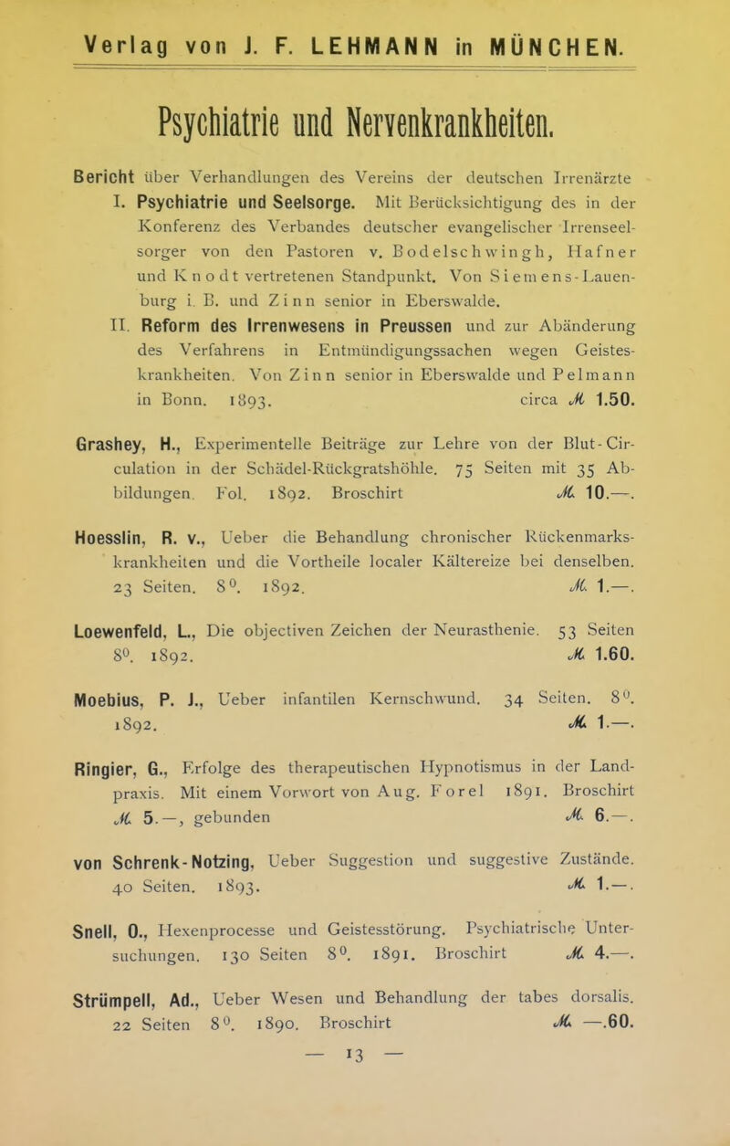 Psychiatrie und Nervenl^ranklieiten. Bericht über Verhandlungen des Vereins der deutschen Irrenärzte I. Psychiatrie und Seelsorge. Mit Berücksichtigung des in der Konferenz des Verbandes deutscher evangehscher Irrenseel- sorger von den Pastoren v. Bodelschwingh, Hafner und Knodt vertretenen Standpunkt. Von S i em e ns-Lauen- burg i B. und Zinn senior in Eberswalde. II. Reform des Irrenwesens in Preussen und zur Abänderung des Verfahrens in Entmündigungssachen wegen Geistes- krankheiten. Von Zinn senior in Eberswalde und Pelmann in Bonn. 1893. circa Ji 1.50. Grashey, H., Experimentelle Beiträge zur Lehre von der Blut-Cir- culation in der Schädel-Rückgratshöhle. 75 Seiten mit 35 Ab- bildungen, Eol. 1892. Broschirt Ji 10.—. HoeSSlin, R. V., Ueber die Behandlung chronischer Rückenmarks- krankheilen und die Vortheile localer Kältereize bei denselben. 23 Seiten. 8^. 1892. JC 1.—. Loewenfeld, L, Die objectiven Zeichen der Neurasthenie. 53 Seiten 8^. 1892. </«; 1.60. MoebiuS, P. J., Ueber infantilen Kernschwund. 34 Seiten. 8'^. 1892. 1-—. Ringier, G., Erfolge des therapeutischen Hypnotismus in der Land- praxis. Mit einem Vorwort von Aug. Forel 1891. Broschirt JC 5.—, gebunden JC 6. —. von Schrenk-Notzing, Ueber Suggestion und suggestive Zustände. 40 Seiten. 1893. '^ 1.—. Snell, 0., Hexenprocesse und Geistesstörung. Psychiatrische Unter- suchungen. 130 Seiten 8». 1891, Broschirt JC 4.—. Strümpell, Ad., Ueber Wesen und Behandlung der tabes dorsalis. 22 Seiten 8*^. 1890. Broschirt JC —.60.