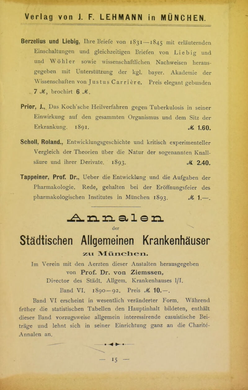 BerzeliuS und Liebig, Ihre Briefe von 1831 — 1845 mit erläuternden Einschaltungen und gleichzeitigen Briefen von Lieb ig und und Wühler sowie wissenschaftlichen Nachweisen heraus- gegeben mit Unterstützung der kgl. bayer. Akademie der Wissenschaften von Justus C a r r i e r e. Preis elegant gebunden 7 M, brochirt 6 M. Prior, J., Das Koch'sche Heilverfahren gegen Tuberkulosis in seiner Einwirkung auf den gesammten Organismus und dem Sitz der Erkrankung. 1891. JC 1,60. Scholl, Roland., Entwicklungsgeschichte und kritisch experimenteller Vergleich der Theorien über die Natur der sogenannten Knall- säure und ihrer Derivate. 1893. 2.40. Tappeiner, Prof. Dr., Ueber die Entwicklung und die Aufgaben der Pharmakologie. Rede, gehalten bei der Eröffnungsfeier des pharmakologischen Institutes in München 1893. ^fi 1.—. der Städtischen Allgemeinen Krankenhäuser zu IVIiinclieiti. Im Verein mit den Aerzten dieser Anstalten herausgegel)en von Prof. Dr. von Ziemssen, Director des Städt. AUgem. Krankenhauses l/I. Band VI. 1890-92. Preis .(C 10.-. Band VI erscheint in wesenthch veränderter Form. Während früher die statistischen Tabellen den Hauptinhalt bildeten, enthält dieser Band vorzugsweise allgemein interessirende casuistische Bei- träge und lehnt sich in seiner Einrichtung ganz an die Charite- Annalen an.